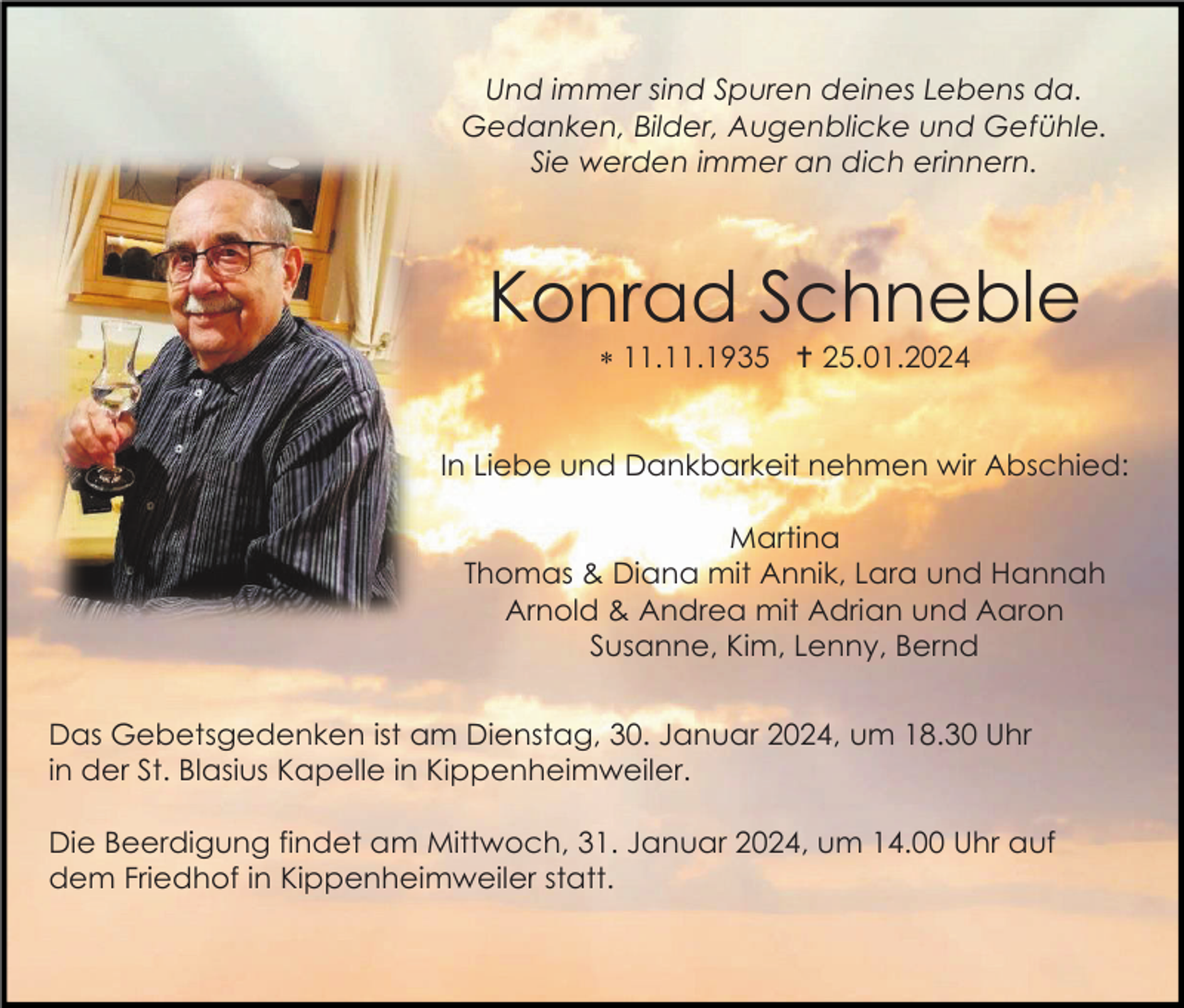 <p>Und immer sind Spuren deines Lebens da.<br />Gedanken, Bilder, Augenblicke und Gefühle.<br />Sie werden immer an dich erinnern.</p>
<p>Konrad Schneble<br />* 11.11.1935 <span>Schulstraße 23</span> 25.01.2024</p>
<p>In Liebe und Dankbarkeit nehmen wir Abschied:<br />Martina<br />Thomas &amp; Diana mit Annik, Lara und Hannah<br />Arnold &amp; Andrea mit Adrian und Aaron<br />Susanne, Kim, Lenny, Bernd<br />Das Gebetsgedenken ist am Dienstag, 30. Januar 2024, um 18.30 Uhr<br />in der St. Blasius Kapelle in Kippenheimweiler.<br />Die Beerdigung findet am Mittwoch, 31. Januar 2024, um 14.00 Uhr auf<br />dem Friedhof in Kippenheimweiler statt.</p>
<p><span>79364 Malterdingen,</span></p>