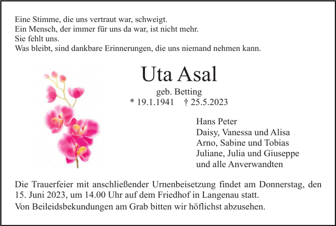 <p>Eine Stimme, die uns vertraut war, schweigt.<br />Ein Mensch, der immer für uns da war, ist nicht mehr.<br />Sie fehlt uns.<br />Was bleibt, sind dankbare Erinnerungen, die uns niemand nehmen kann.</p><p>Uta Asal<br />geb. Betting<br />* 19.1.1941 † 25.5.2023<br />Hans Peter<br />Daisy, Vanessa und Alisa<br />Arno, Sabine und Tobias<br />Juliane, Julia und Giuseppe<br />und alle Anverwandten<br />Die Trauerfeier mit anschließender Urnenbeisetzung findet am Donnerstag, den<br />15. Juni 2023, um 14.00 Uhr auf dem Friedhof in Langenau statt.<br />Von Beileidsbekundungen am Grab bitten wir höflichst abzusehen.</p>