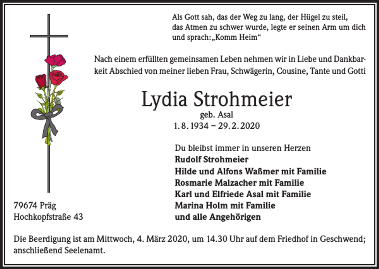 <p>Als Gott sah, das der Weg zu lang, der Hügel zu steil,<br />das Atmen zu schwer wurde, legte er seinen Arm um dich<br />und sprach:„Komm Heim“</p><p>Nach einem erfüllten gemeinsamen Leben nehmen wir in Liebe und Dankbarkeit Abschied von meiner lieben Frau, Schwägerin, Cousine, Tante und Gotti</p><p>Lydia Strohmeier<br />geb. Asal<br />1. 8. 1934 – 29. 2. 2020</p><p>79674 Präg<br />Hochkopfstraße 43</p><p>Du bleibst immer in unseren Herzen<br />Rudolf Strohmeier<br />Hilde und Alfons Waßmer mit Familie<br />Rosmarie Malzacher mit Familie<br />Karl und Elfriede Asal mit Familie<br />Marina Holm mit Familie<br />und alle Angehörigen</p><p>Die Beerdigung ist am Mittwoch, 4. März 2020, um 14.30 Uhr auf dem Friedhof in Geschwend;<br />anschließend Seelenamt.</p>