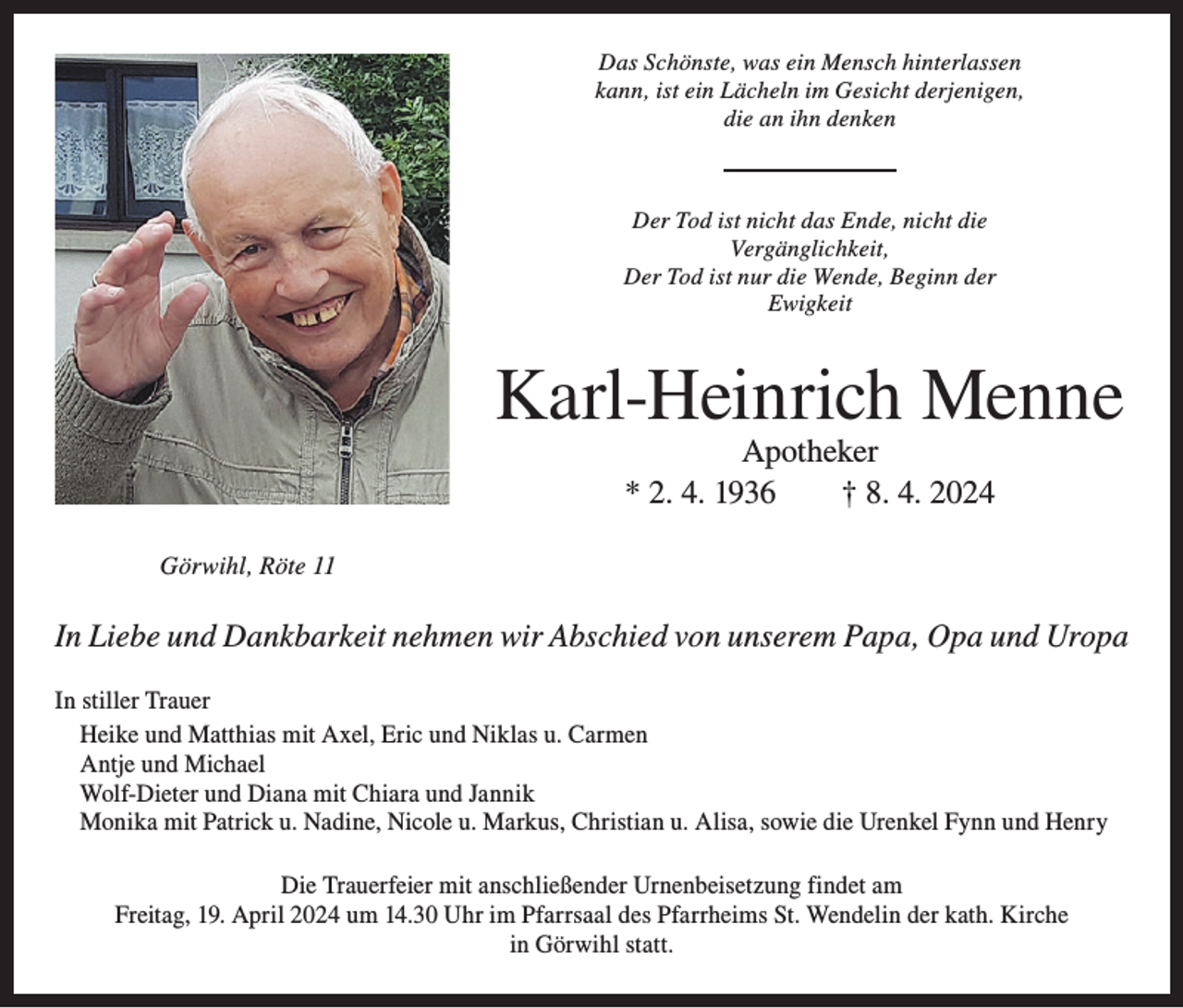 <p>Das Schönste, was ein Mensch hinterlassen<br />kann, ist ein Lächeln im Gesicht derjenigen,<br />die an ihn denken</p><p>Der Tod ist nicht das Ende, nicht die<br />Vergänglichkeit,<br />Der Tod ist nur die Wende, Beginn der<br />Ewigkeit</p><p>Karl-Heinrich Menne<br />Apotheker<br />* 2. 4. 1936 † 8. 4. 2024</p><p>Görwihl, Röte 11</p><p>In Liebe und Dankbarkeit nehmen wir Abschied von unserem Papa, Opa und Uropa<br />In stiller Trauer<br />Heike und Matthias mit Axel, Eric und Niklas u. Carmen<br />Antje und Michael<br />Wolf-Dieter und Diana mit Chiara und Jannik<br />Monika mit Patrick u. Nadine, Nicole u. Markus, Christian u. Alisa, sowie die Urenkel Fynn und Henry<br />Die Trauerfeier mit anschließender Urnenbeisetzung findet am<br />Freitag, 19. April 2024 um 14.30 Uhr im Pfarrsaal des Pfarrheims St. Wendelin der kath. Kirche<br />in Görwihl statt.</p>