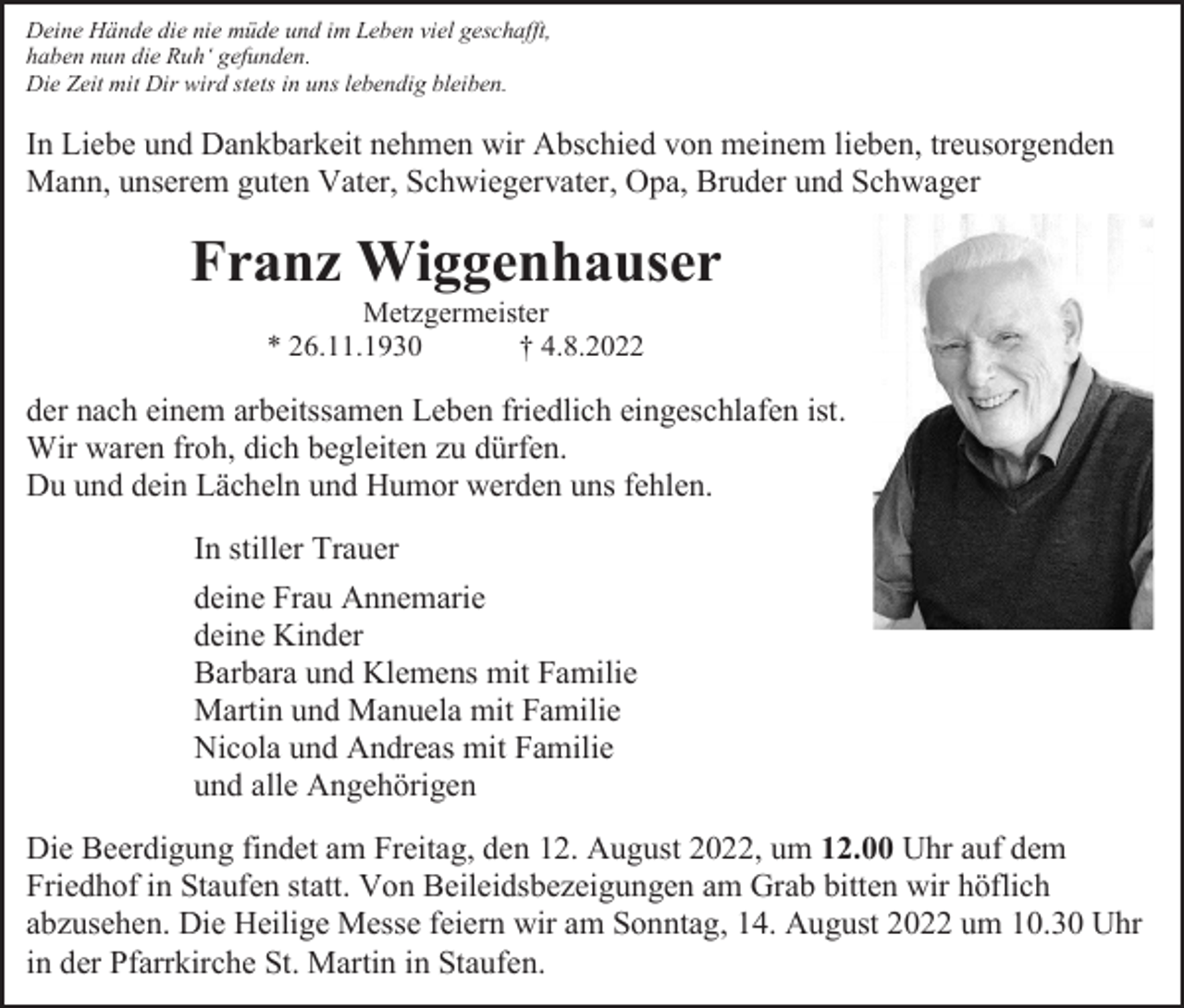 <p>Deine Hände die nie müde und im Leben viel geschafft,<br />haben nun die Ruh‘ gefunden.<br />Die Zeit mit Dir wird stets in uns lebendig bleiben.</p><p>In Liebe und Dankbarkeit nehmen wir Abschied von meinem lieben, treusorgenden<br />Mann, unserem guten Vater, Schwiegervater, Opa, Bruder und Schwager</p><p>Franz Wiggenhauser<br />Metzgermeister<br />* 26.11.1930<br />† 4.8.2022</p><p>der nach einem arbeitssamen Leben friedlich eingeschlafen ist.<br />Wir waren froh, dich begleiten zu dürfen.<br />Du und dein Lächeln und Humor werden uns fehlen.<br />In stiller Trauer<br />deine Frau Annemarie<br />deine Kinder<br />Barbara und Klemens mit Familie<br />Martin und Manuela mit Familie<br />Nicola und Andreas mit Familie<br />und alle Angehörigen<br />Die Beerdigung findet am Freitag, den 12. August 2022, um 12.00 Uhr auf dem<br />Friedhof in Staufen statt. Von Beileidsbezeigungen am Grab bitten wir höflich<br />abzusehen. Die Heilige Messe feiern wir am Sonntag, 14. August 2022 um 10.30 Uhr<br />in der Pfarrkirche St. Martin in Staufen.</p>