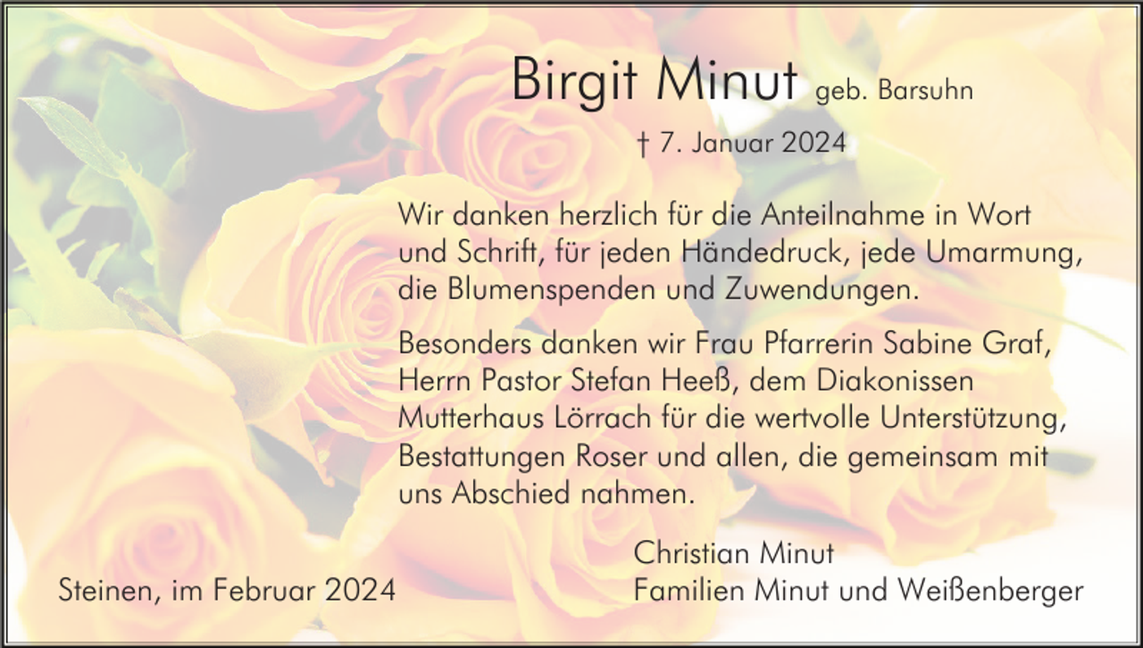 <p>Birgit Minut geb. Barsuhn<br />† 7. Januar 2024</p><p>Wir danken herzlich für die Anteilnahme in Wort<br />und Schrift, für jeden Händedruck, jede Umarmung,<br />die Blumenspenden und Zuwendungen.<br />Besonders danken wir Frau Pfarrerin Sabine Graf,<br />Herrn Pastor Stefan Heeß, dem Diakonissen<br />Mutterhaus Lörrach für die wertvolle Unterstützung,<br />Bestattungen Roser und allen, die gemeinsam mit<br />uns Abschied nahmen.<br />Steinen, im Februar 2024</p><p>Christian Minut<br />Familien Minut und Weißenberger</p>