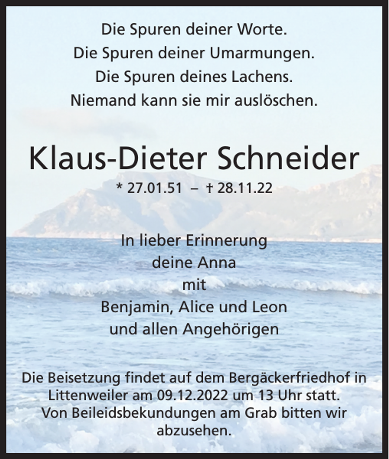 <p>Die Spuren deiner Worte.<br />Die Spuren deiner Umarmungen.<br />Die Spuren deines Lachens.<br />Niemand kann sie mir auslöschen.</p><p>Klaus-Dieter Schneider<br />* 27.01.51 – † 28.11.22</p><p>In lieber Erinnerung<br />deine Anna<br />mit<br />Benjamin, Alice und Leon<br />und allen Angehörigen<br />Die Beisetzung findet auf dem Bergäckerfriedhof in<br />Littenweiler am 09.12.2022 um 13 Uhr statt.<br />Von Beileidsbekundungen am Grab bitten wir<br />abzusehen.</p>