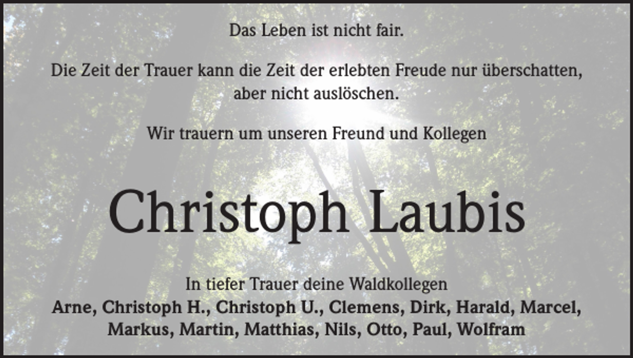 <p>Das Leben ist nicht fair.<br />Die Zeit der Trauer kann die Zeit der erlebten Freude nur überschatten,<br />aber nicht auslöschen.<br />Wir trauern um unseren Freund und Kollegen</p><p>Christoph Laubis<br />In tiefer Trauer deine Waldkollegen<br />Arne, Christoph H., Christoph U., Clemens, Dirk, Harald, Marcel,<br />Markus, Martin, Matthias, Nils, Otto, Paul, Wolfram</p>