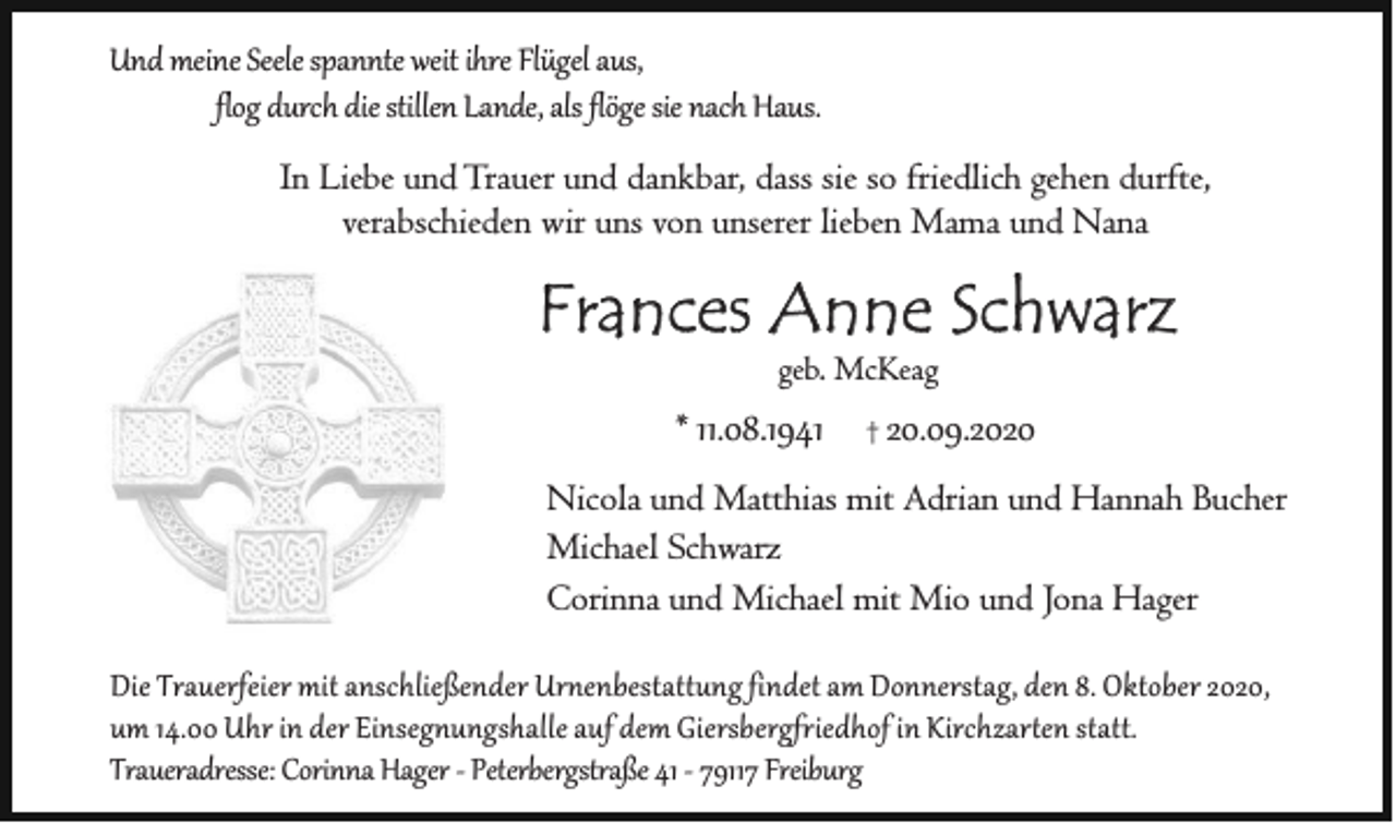 <p>Und meine Seele spannte weit ihre Flügel aus,<br />flog durch die stillen Lande, als flöge sie nach Haus.<br />In Liebe und Trauer und dankbar, dass sie so friedlich gehen durfte,<br />verabschieden wir uns von unserer lieben Mama und Nana</p><p>Frances Anne Schwarz<br />geb. McKeag</p><p>* 11.08.1941</p><p>†</p><p>20.09.2020</p><p>Nicola und Matthias mit Adrian und Hannah Bucher<br />Michael Schwarz<br />Corinna und Michael mit Mio und Jona Hager<br />Die Trauerfeier mit anschließender Urnenbestattung findet am Donnerstag, den 8. Oktober 2020,<br />um 14.00 Uhr in der Einsegnungshalle auf dem Giersbergfriedhof in Kirchzarten statt.<br />Traueradresse: Corinna Hager - Peterbergstraße 41 - 79117 Freiburg</p>