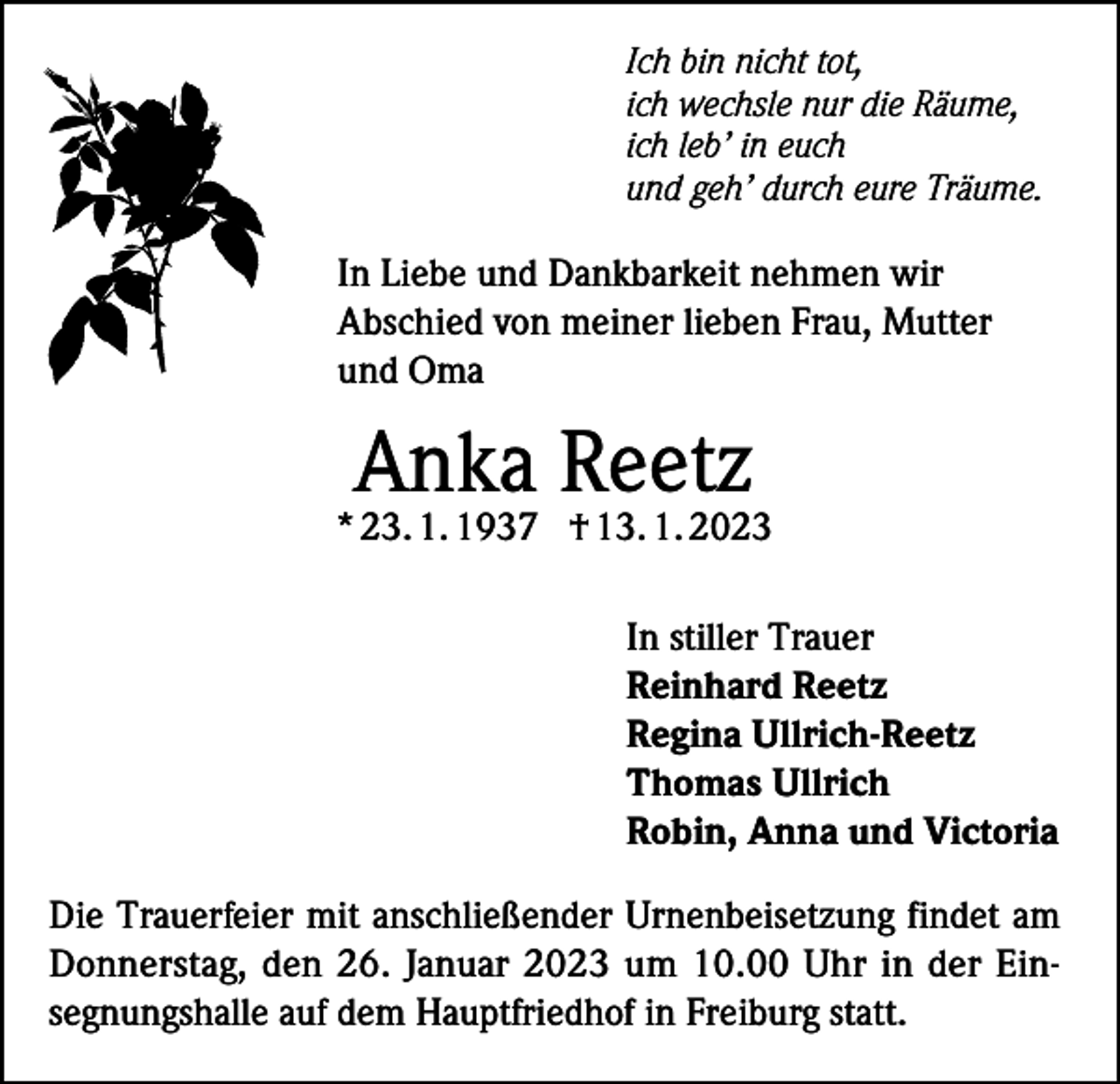 <p>Ich bin nicht tot,<br />ich wechsle nur die Räume,<br />ich leb’ in euch<br />und geh’ durch eure Träume.</p><p>In Liebe und Dankbarkeit nehmen wir<br />Abschied von meiner lieben Frau, Mutter<br />und Oma</p><p>Anka Reetz</p><p>* 23. 1. 1937 † 13. 1. 2023<br />In stiller Trauer<br />Reinhard Reetz<br />Regina Ullrich-Reetz<br />Thomas Ullrich<br />Robin, Anna und Victoria<br />Die Trauerfeier mit anschließender Urnenbeisetzung findet am<br />Donnerstag, den 26. Januar 2023 um 10.00 Uhr in der Einsegnungshalle auf dem Hauptfriedhof in Freiburg statt.</p>