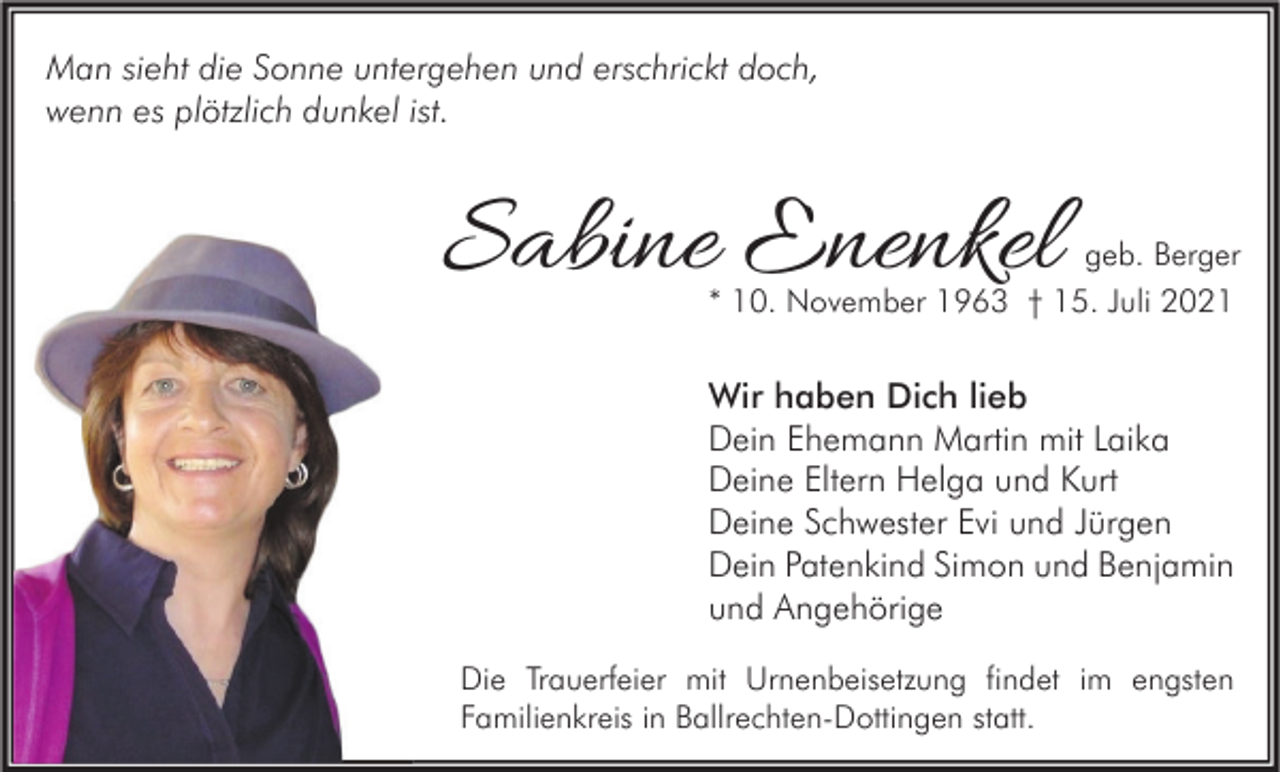 <p>Man sieht die Sonne untergehen und erschrickt doch,<br />wenn es plötzlich dunkel ist.</p><p>Sabine Enenkel</p><p>geb. Berger</p><p>* 10. November 1963 † 15. Juli 2021</p><p>Wir haben Dich lieb<br />Dein Ehemann Martin mit Laika<br />Deine Eltern Helga und Kurt<br />Deine Schwester Evi und Jürgen<br />Dein Patenkind Simon und Benjamin<br />und Angehörige<br />Die Trauerfeier mit Urnenbeisetzung findet im engsten<br />Familienkreis in Ballrechten-Dottingen statt.</p>