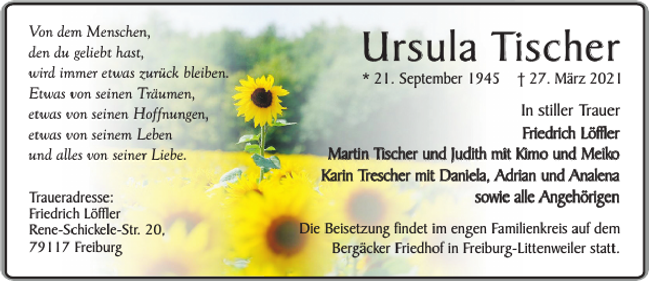 <p>Von dem Menschen,<br />den du geliebt hast,<br />wird immer etwas zurück bleiben.<br />Etwas von seinen Träumen,<br />etwas von seinen Hoffnungen,<br />etwas von seinem Leben<br />und alles von seiner Liebe.<br />Traueradresse:<br />Friedrich Löffler<br />Rene-Schickele-Str. 20,<br />79117 Freiburg</p><p>Ursula Tischer<br />* 21. September 1945</p><p>† 27. März 2021</p><p>In stiller Trauer<br />Friedrich Löffler<br />Martin Tischer und Judith mit Kimo und Meiko<br />Karin Trescher mit Daniela, Adrian und Analena<br />sowie alle Angehörigen<br />Die Beisetzung findet im engen Familienkreis auf dem<br />Bergäcker Friedhof in Freiburg-Littenweiler statt.</p>
