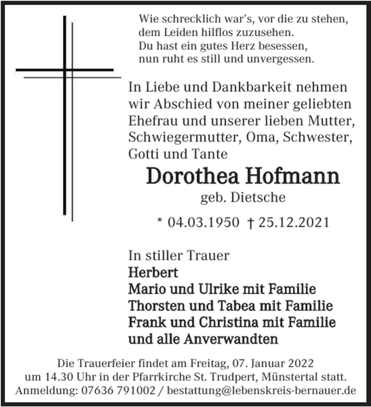 <p>Wie schrecklich war’s, vor die zu stehen,<br />dem Leiden hilflos zuzusehen.<br />Du hast ein gutes Herz besessen,<br />nun ruht es still und unvergessen.</p><p>In Liebe und Dankbarkeit nehmen<br />wir Abschied von meiner geliebten<br />Ehefrau und unserer lieben Mutter,<br />Schwiegermutter, Oma, Schwester,<br />Gotti und Tante</p><p>Dorothea Hofmann<br />geb. Dietsche<br />* 04.03.1950 † 25.12.2021<br />In stiller Trauer<br />Herbert<br />Mario und Ulrike mit Familie<br />Thorsten und Tabea mit Familie<br />Frank und Christina mit Familie<br />und alle Anverwandten<br />Die Trauerfeier findet am Freitag, 07. Januar 2022<br />um 14.30 Uhr in der Pfarrkirche St. Trudpert, Münstertal statt.<br />Anmeldung: 07636 791002 / bestattung@lebenskreis-bernauer.de</p>