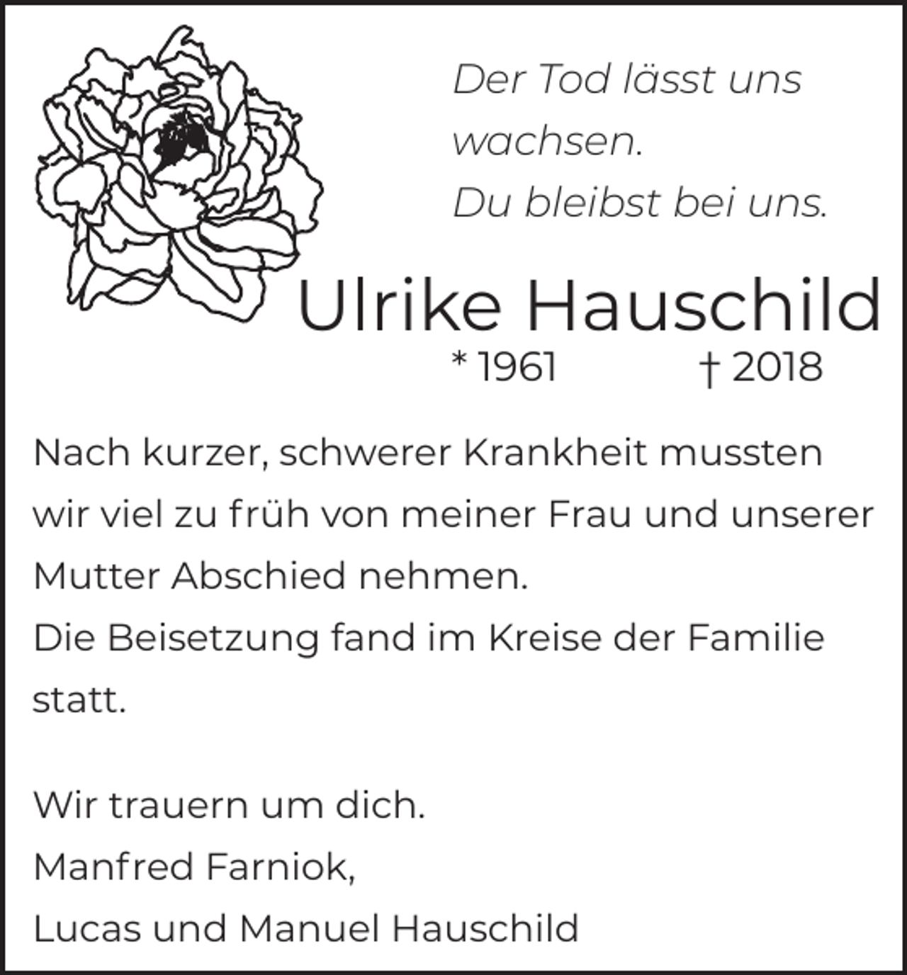 <p>Der Tod lässt uns<br />wachsen.<br />Du bleibst bei uns.</p><p>Ulrike Hauschild<br />* 1961</p><p>† 2018</p><p>Nach kurzer, schwerer Krankheit mussten<br />wir viel zu früh von meiner Frau und unserer<br />Mutter Abschied nehmen.<br />Die Beisetzung fand im Kreise der Familie<br />statt.<br />Wir trauern um dich.<br />Manfred Farniok,<br />Lucas und Manuel Hauschild</p>