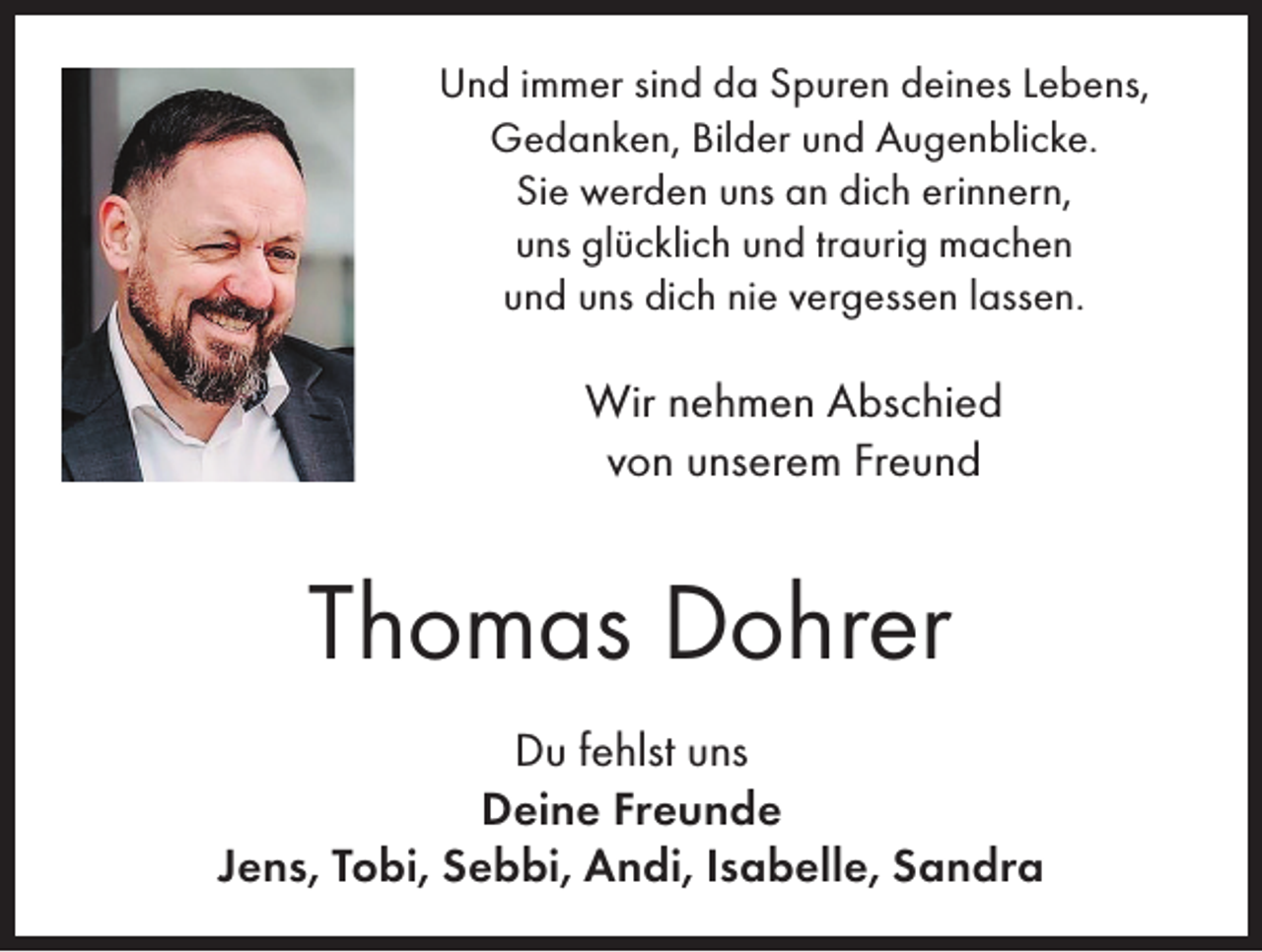 <p>Und immer sind da Spuren deines Lebens,<br />Gedanken, Bilder und Augenblicke.<br />Sie werden uns an dich erinnern,<br />uns glücklich und traurig machen<br />und uns dich nie vergessen lassen.</p><p>Wir nehmen Abschied<br />von unserem Freund</p><p>Thomas Dohrer<br />Du fehlst uns<br />Deine Freunde<br />Jens, Tobi, Sebbi, Andi, Isabelle, Sandra</p>