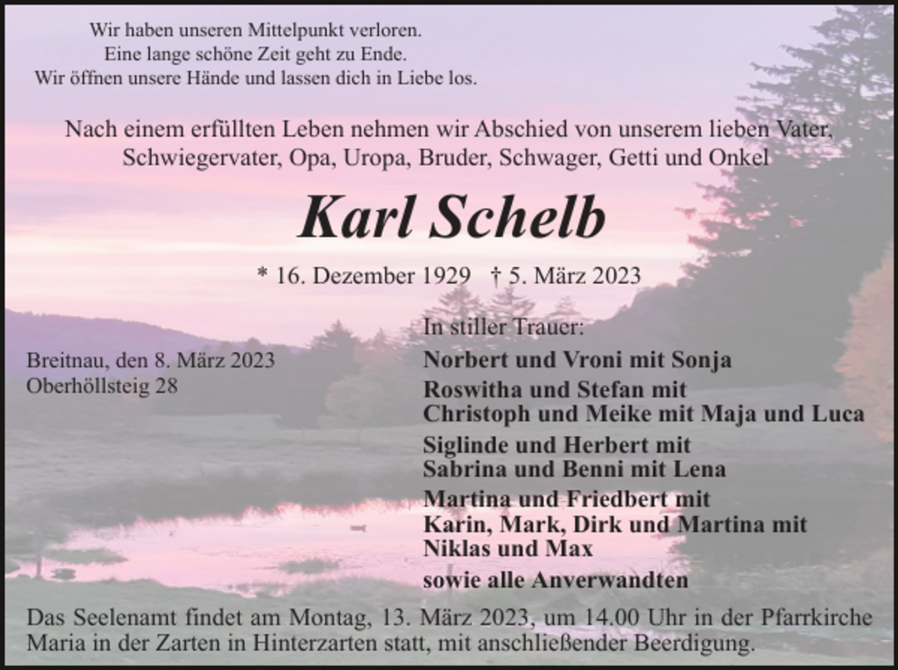 <p>Wir haben unseren Mittelpunkt verloren.<br />Eine lange schöne Zeit geht zu Ende.<br />Wir öffnen unsere Hände und lassen dich in Liebe los.</p><p>Nach einem erfüllten Leben nehmen wir Abschied von unserem lieben Vater,<br />Schwiegervater, Opa, Uropa, Bruder, Schwager, Getti und Onkel</p><p>Karl Schelb<br />* 16. Dezember 1929 † 5. März 2023</p><p>Breitnau, den 8. März 2023<br />Oberhöllsteig 28</p><p>In stiller Trauer:<br />Norbert und Vroni mit Sonja<br />Roswitha und Stefan mit<br />Christoph und Meike mit Maja und Luca<br />Siglinde und Herbert mit<br />Sabrina und Benni mit Lena<br />Martina und Friedbert mit<br />Karin, Mark, Dirk und Martina mit<br />Niklas und Max<br />sowie alle Anverwandten</p><p>Das Seelenamt findet am Montag, 13. März 2023, um 14.00 Uhr in der Pfarrkirche<br />Maria in der Zarten in Hinterzarten statt, mit anschließender Beerdigung.</p>