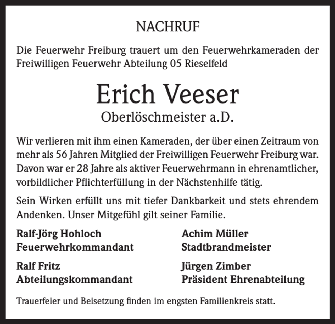 <p>NACHRUF<br />Die Feuerwehr Freiburg trauert um den Feuerwehrkameraden der<br />Freiwilligen Feuerwehr Abteilung 05 Rieselfeld</p><p>Erich Veeser<br />Oberlöschmeister a.D.</p><p>Wir verlieren mit ihm einen Kameraden, der über einen Zeitraum von<br />mehr als 56 Jahren Mitglied der Freiwilligen Feuerwehr Freiburg war.<br />Davon war er 28 Jahre als aktiver Feuerwehrmann in ehrenamtlicher,<br />vorbildlicher Pflichterfüllung in der Nächstenhilfe tätig.<br />Sein Wirken erfüllt uns mit tiefer Dankbarkeit und stets ehrendem<br />Andenken. Unser Mitgefühl gilt seiner Familie.<br />Ralf-Jörg Hohloch<br />Feuerwehrkommandant</p><p>Achim Müller<br />Stadtbrandmeister</p><p>Ralf Fritz<br />Abteilungskommandant</p><p>Jürgen Zimber<br />Präsident Ehrenabteilung</p><p>Trauerfeier und Beisetzung finden im engsten Familienkreis statt.</p>