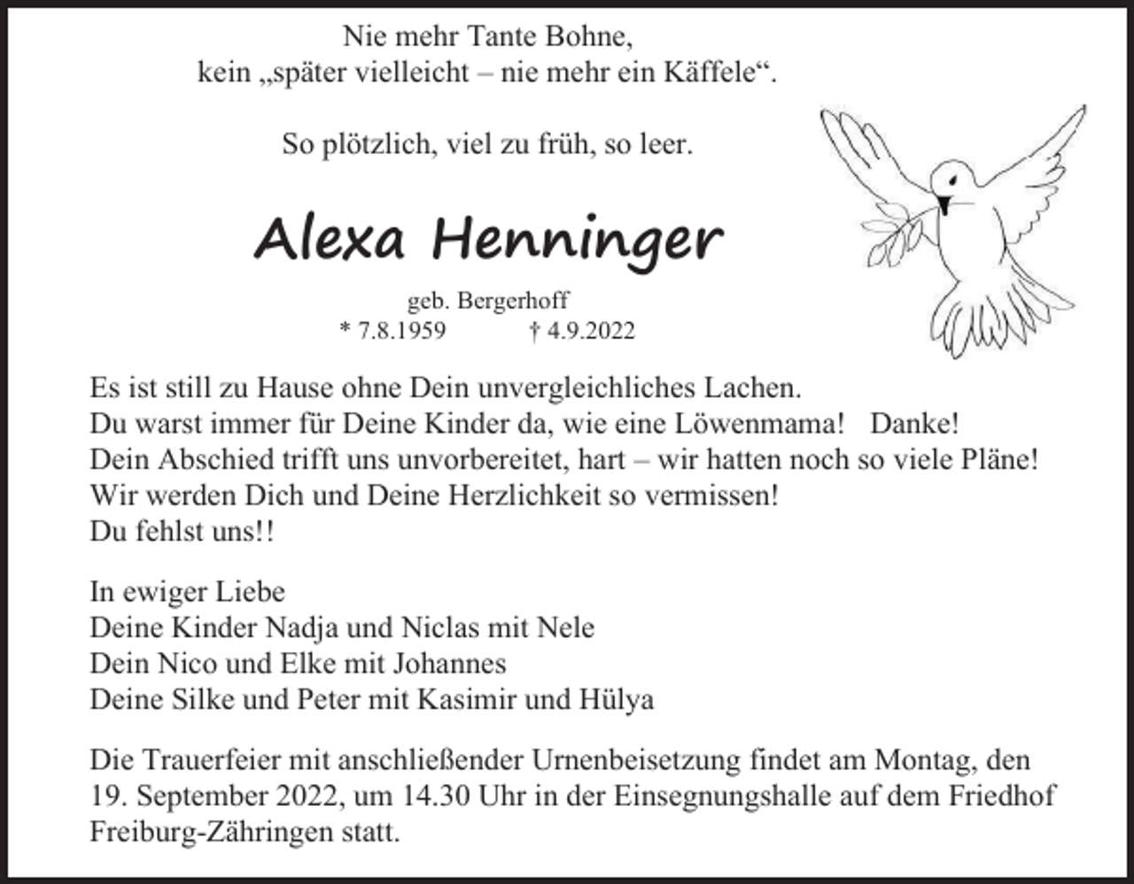 <p>Nie mehr Tante Bohne,<br />kein „später vielleicht – nie mehr ein Käffele“.<br />So plötzlich, viel zu früh, so leer.</p><p>Alexa Henninger<br />geb. Bergerhoff<br />* 7.8.1959<br />† 4.9.2022</p><p>Es ist still zu Hause ohne Dein unvergleichliches Lachen.<br />Du warst immer für Deine Kinder da, wie eine Löwenmama! Danke!<br />Dein Abschied trifft uns unvorbereitet, hart – wir hatten noch so viele Pläne!<br />Wir werden Dich und Deine Herzlichkeit so vermissen!<br />Du fehlst uns!!<br />In ewiger Liebe<br />Deine Kinder Nadja und Niclas mit Nele<br />Dein Nico und Elke mit Johannes<br />Deine Silke und Peter mit Kasimir und Hülya<br />Die Trauerfeier mit anschließender Urnenbeisetzung findet am Montag, den<br />19. September 2022, um 14.30 Uhr in der Einsegnungshalle auf dem Friedhof<br />Freiburg-Zähringen statt.</p>