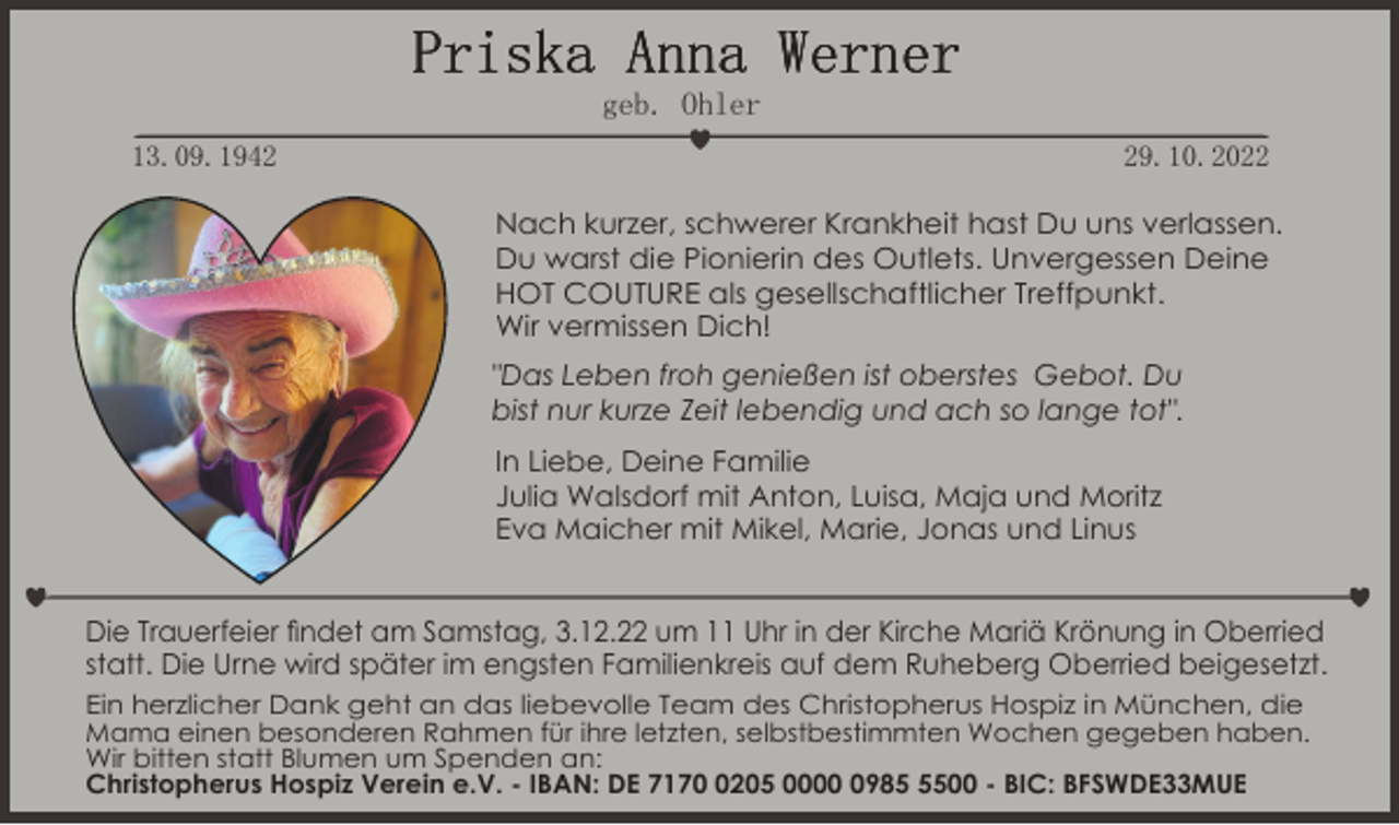<p>Priska Anna Werner<br />geb. Ohler<br />13.09.1949.10.2022<br />Nach kurzer, schwerer Krankheit hast Du uns verlassen.<br />Du warst die Pionierin des Outlets. Unvergessen Deine<br />HOT COUTURE als gesellschaftlicher Treffpunkt.<br />Wir vermissen Dich!<br />"Das Leben froh genießen ist oberstes Gebot. Du<br />bist nur kurze Zeit lebendig und ach so lange tot".<br />In Liebe, Deine Familie<br />Julia Walsdorf mit Anton, Luisa, Maja und Moritz<br />Eva Maicher mit Mikel, Marie, Jonas und Linus</p><p>Die Trauerfeier findet am Samstag, 3.12.22 um 11 Uhr in der Kirche Mariä Krönung in Oberried<br />statt. Die Urne wird später im engsten Familienkreis auf dem Ruheberg Oberried beigesetzt.<br />Ein herzlicher Dank geht an das liebevolle Team des Christopherus Hospiz in München, die<br />Mama einen besonderen Rahmen für ihre letzten, selbstbestimmten Wochen gegeben haben.<br />Wir bitten statt Blumen um Spenden an:<br />Christopherus Hospiz Verein e.V. - IBAN: DE 717205 00098500 - BIC: BFSWDE33MUE</p>