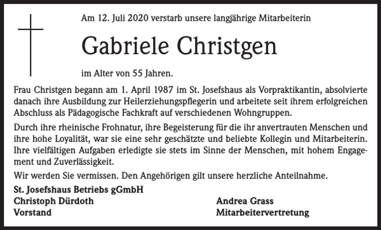 <p>Am 12. Juli 2020 verstarb unsere langjährige Mitarbeiterin</p><p>Gabriele Christgen<br />im Alter von 55 Jahren.<br />Frau Christgen begann am 1. April 1987 im St. Josefshaus als Vorpraktikantin, absolvierte<br />danach ihre Ausbildung zur Heilerziehungspflegerin und arbeitete seit ihrem erfolgreichen<br />Abschluss als Pädagogische Fachkraft auf verschiedenen Wohngruppen.<br />Durch ihre rheinische Frohnatur, ihre Begeisterung für die ihr anvertrauten Menschen und<br />ihre hohe Loyalität, war sie eine sehr geschätzte und beliebte Kollegin und Mitarbeiterin.<br />Ihre vielfältigen Aufgaben erledigte sie stets im Sinne der Menschen, mit hohem Engagement und Zuverlässigkeit.<br />Wir werden Sie vermissen. Den Angehörigen gilt unsere herzliche Anteilnahme.<br />St. Josefshaus Betriebs gGmbH<br />Christoph Dürdoth<br />Andrea Grass<br />Vorstand<br />Mitarbeitervertretung</p>