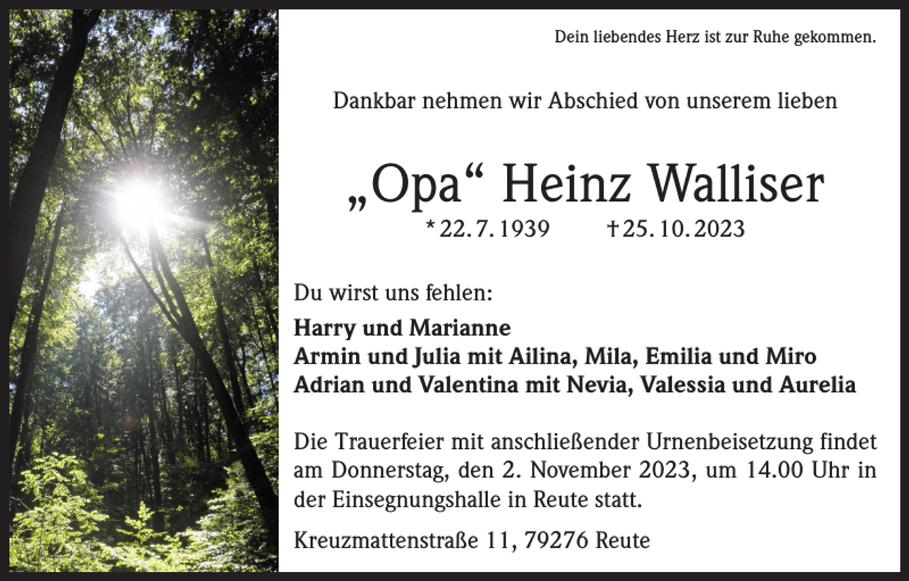 <p>Dein liebendes Herz ist zur Ruhe gekommen.</p><p>Dankbar nehmen wir Abschied von unserem lieben</p><p>„Opa“ Heinz Walliser<br />* 22. 7. 1939</p><p>† 25. 10. 2023</p><p>Du wirst uns fehlen:<br />Harry und Marianne<br />Armin und Julia mit Ailina, Mila, Emilia und Miro<br />Adrian und Valentina mit Nevia, Valessia und Aurelia<br />Die Trauerfeier mit anschließender Urnenbeisetzung findet<br />am Donnerstag, den 2. November 2023, um 14.00 Uhr in<br />der Einsegnungshalle in Reute statt.<br />Kreuzmattenstraße 11, 79276 Reute</p>