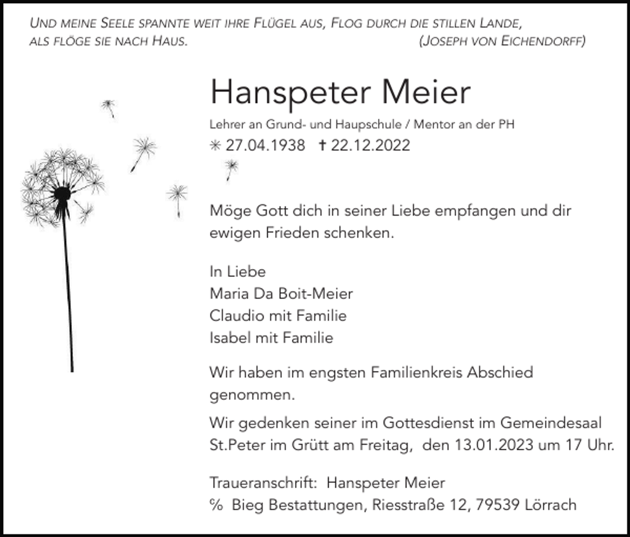 <p>UND MEINE SEELE SPANNTE WEIT IHRE FLÜGEL AUS, FLOG DURCH DIE STILLEN LANDE,<br />ALS FLÖGE SIE NACH HAUS.<br />(JOSEPH VON EICHENDORFF)</p><p>Hanspeter Meier<br />Lehrer an Grund- und Haupschule / Mentor an der PH</p><p>✳ 27.04.1938 ✝ 22.12.2022</p><p>Möge Gott dich in seiner Liebe empfangen und dir<br />ewigen Frieden schenken.<br />In Liebe<br />Maria Da Boit-Meier<br />Claudio mit Familie<br />Isabel mit Familie<br />Wir haben im engsten Familienkreis Abschied<br />genommen.<br />Wir gedenken seiner im Gottesdienst im Gemeindesaal<br />St.Peter im Grütt am Freitag, den 13.01.2023 um 17 Uhr.<br />Traueranschrift: Hanspeter Meier<br />℅ Bieg Bestattungen, Riesstraße 12, 79539 Lörrach</p>