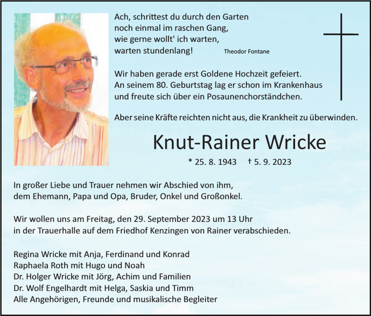<p>Ach, schrittest du durch den Garten<br />noch einmal im raschen Gang,<br />wie gerne wollt' ich warten,<br />warten stundenlang!<br />Theodor Fontane<br />Wir haben gerade erst Goldene Hochzeit gefeiert.<br />An seinem 80. Geburtstag lag er schon im Krankenhaus<br />und freute sich über ein Posaunenchorständchen.<br />Aber seine Kräfte reichten nicht aus, die Krankheit zu überwinden.</p><p>Knut­Rainer Wricke<br />* 25. 8. 1943 † 5. 9. 2023<br />In großer Liebe und Trauer nehmen wir Abschied von ihm,<br />dem Ehemann, Papa und Opa, Bruder, Onkel und Großonkel.<br />Wir wollen uns am Freitag, den 29. September 2023 um 13 Uhr<br />in der Trauerhalle auf dem Friedhof Kenzingen von Rainer verabschieden.<br />Regina Wricke mit Anja, Ferdinand und Konrad<br />Raphaela Roth mit Hugo und Noah<br />Dr. Holger Wricke mit Jörg, Achim und Familien<br />Dr. Wolf Engelhardt mit Helga, Saskia und Timm<br />Alle Angehörigen, Freunde und musikalische Begleiter</p>