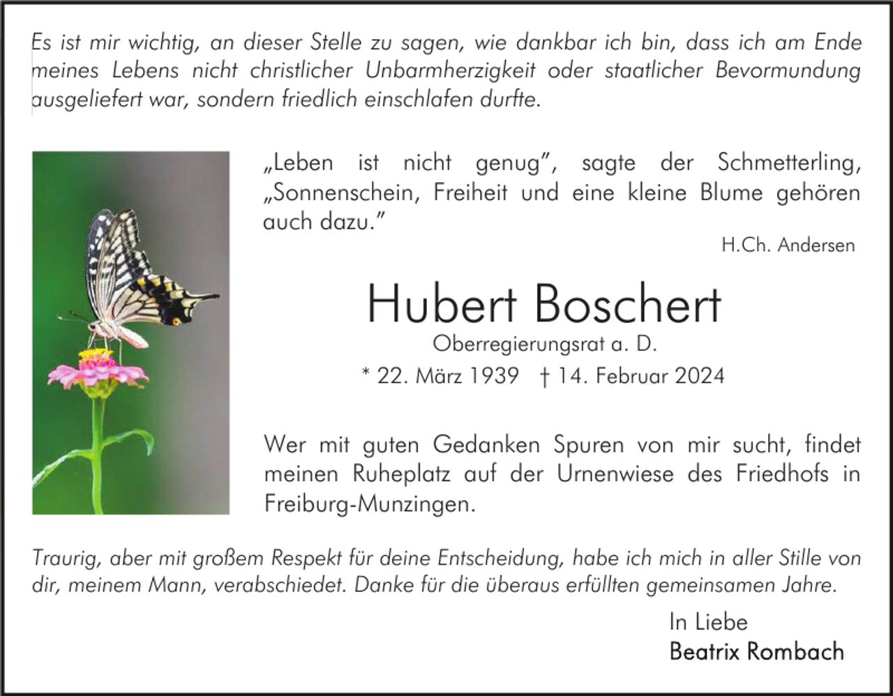 <p>Es ist mir wichtig, an dieser Stelle zu sagen, wie dankbar ich bin, dass ich am Ende<br />meines Lebens nicht christlicher Unbarmherzigkeit oder staatlicher Bevormundung<br />ausgeliefert war, sondern friedlich einschlafen durfte.</p><p>„Leben ist nicht genug”, sagte der Schmetterling,<br />„Sonnenschein, Freiheit und eine kleine Blume gehören<br />auch dazu.”<br />H.Ch. Andersen</p><p>Hubert Boschert</p><p>Oberregierungsrat a. D.<br />* 22. März 1939 † 14. Februar 2024</p><p>Wer mit guten Gedanken Spuren von mir sucht, findet<br />meinen Ruheplatz auf der Urnenwiese des Friedhofs in<br />Freiburg-Munzingen.<br />Traurig, aber mit großem Respekt für deine Entscheidung, habe ich mich in aller Stille von<br />dir, meinem Mann, verabschiedet. Danke für die überaus erfüllten gemeinsamen Jahre.</p><p>In Liebe</p>