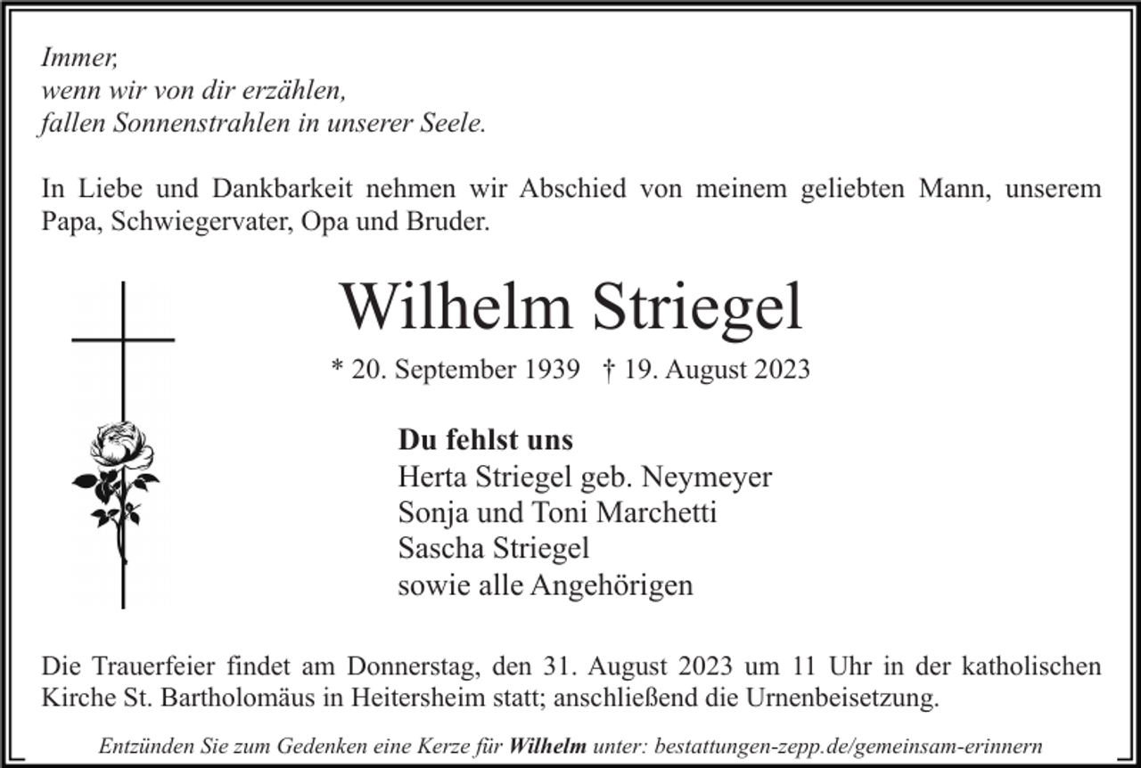 <p>Immer,<br />wenn wir von dir erzählen,<br />fallen Sonnenstrahlen in unserer Seele.<br />In Liebe und Dankbarkeit nehmen wir Abschied von meinem geliebten Mann, unserem<br />Papa, Schwiegervater, Opa und Bruder.</p><p>Wilhelm Striegel<br />* 20. September 1939 † 19. August 2023</p><p>Du fehlst uns<br />Herta Striegel geb. Neymeyer<br />Sonja und Toni Marchetti<br />Sascha Striegel<br />sowie alle Angehörigen<br />Die Trauerfeier findet am Donnerstag, den 31. August 2023 um 11 Uhr in der katholischen<br />Kirche St. Bartholomäus in Heitersheim statt; anschließend die Urnenbeisetzung.<br />Entzünden Sie zum Gedenken eine Kerze für Wilhelm unter: bestattungen-zepp.de/gemeinsam-erinnern</p>