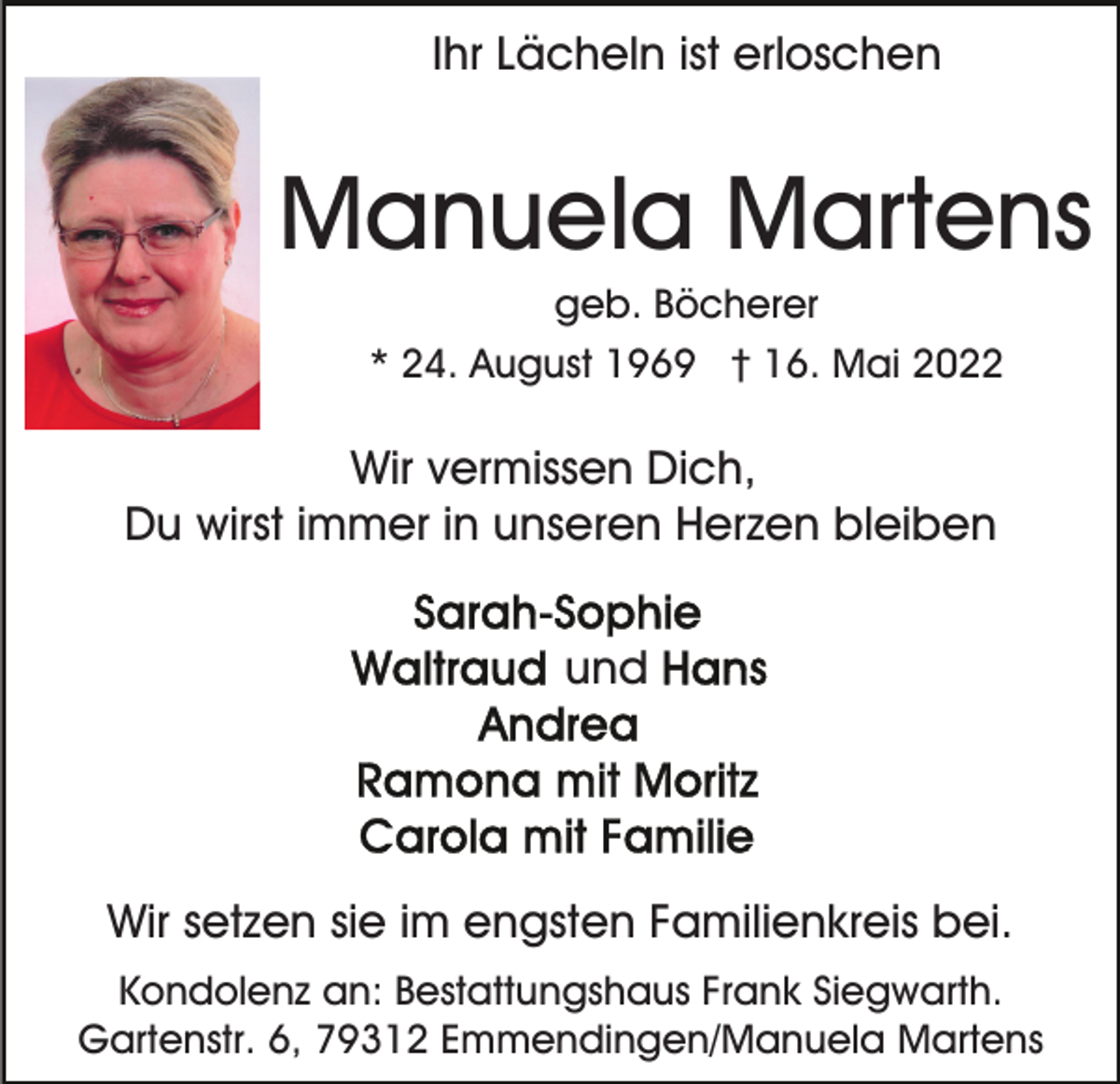<p>Ihr Lächeln ist erloschen</p><p>Manuela Martens<br />geb. Böcherer<br />* 24. August 1969 † 16. Mai 2022</p><p>Wir vermissen Dich,<br />Du wirst immer in unseren Herzen bleiben<br />und</p><p>Wir setzen sie im engsten Familienkreis bei.<br />Kondolenz an: Bestattungshaus Frank Siegwarth.<br />Gartenstr. 6, 79312 Emmendingen/Manuela Martens</p>