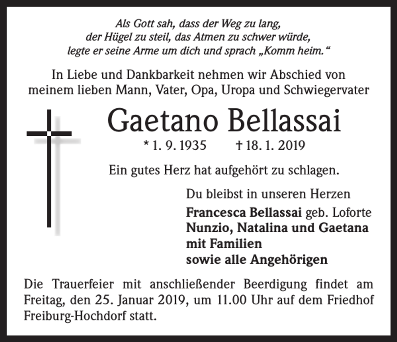 <p>Als Gott sah, dass der Weg zu lang,<br />der Hügel zu steil, das Atmen zu schwer würde,<br />legte er seine Arme um dich und sprach „Komm heim.“</p><p>In Liebe und Dankbarkeit nehmen wir Abschied von<br />meinem lieben Mann, Vater, Opa, Uropa und Schwiegervater</p><p>Gaetano Bellassai<br />* 1. 9. 1935 † 18. 1. 2019</p><p>Ein gutes Herz hat aufgehört zu schlagen.<br />Du bleibst in unseren Herzen<br />Francesca Bellassai geb. Loforte<br />Nunzio, Natalina und Gaetana<br />mit Familien<br />sowie alle Angehörigen<br />Die Trauerfeier mit anschließender Beerdigung findet am<br />­Freitag, den 25. Januar 2019, um 11.00 Uhr auf dem Friedhof<br />­Freiburg-Hochdorf statt.</p>