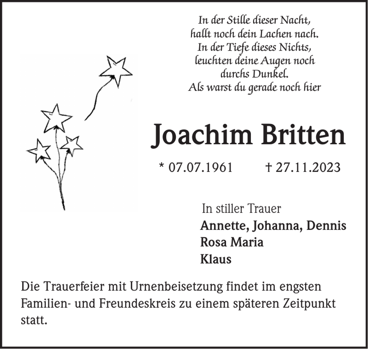 <p>In der Stille dieser Nacht,<br />hallt noch dein Lachen nach.<br />In der Tiefe dieses Nichts,<br />leuchten deine Augen noch<br />durchs Dunkel.<br />Als warst du gerade noch hier</p><p>Joachim Britten<br />* 07.07.1961</p><p>† 27.11.2023</p><p>In stiller Trauer<br />Annette, Johanna, Dennis<br />Rosa Maria<br />Klaus<br />Die Trauerfeier mit Urnenbeisetzung findet im engsten<br />Familien- und Freundeskreis zu einem späteren Zeitpunkt<br />statt.</p>