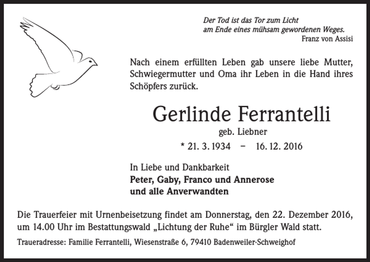 <p>Der Tod ist das Tor zum Licht<br />am Ende eines mühsam gewordenen Weges.</p><p>Franz von Assisi</p><p>Nach einem erfüllten Leben gab unsere liebe Mutter,<br />Schwiegermutter und Oma ihr Leben in die Hand ihres<br />Schöpfers zurück.</p><p>Gerlinde Ferrantelli<br />geb. Liebner<br />* 21. 3. 1934 – 16. 12. 2016</p><p>In Liebe und Dankbarkeit<br />Peter, Gaby, Franco und Annerose<br />und alle Anverwandten<br />Die Trauerfeier mit Urnenbeisetzung findet am Donnerstag, den 22. Dezember 2016,<br />um 14.00 Uhr im Bestattungswald „Lichtung der Ruhe“ im Bürgler Wald statt.<br />Traueradresse: Familie Ferrantelli, Wiesenstraße 6, 79410 Badenweiler-Schweighof</p>