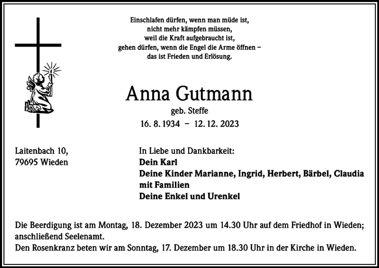<p>Einschlafen dürfen, wenn man müde ist,<br />nicht mehr kämpfen müssen,<br />weil die Kraft aufgebraucht ist,<br />gehen dürfen, wenn die Engel die Arme öffnen –<br />das ist Frieden und Erlösung.</p><p>Anna Gutmann<br />geb. Steffe<br />16. 8. 1934 – 12. 12. 2023</p><p>Laitenbach 10,<br />In Liebe und Dankbarkeit:<br />79695 Wieden Dein Karl<br />Deine Kinder Marianne, Ingrid, Herbert, Bärbel, Claudia<br />mit Familien<br />Deine Enkel und Urenkel<br />Die Beerdigung ist am Montag, 18. Dezember 2023 um 14.30 Uhr auf dem Friedhof in Wieden;<br />anschließend Seelenamt.<br />Den Rosenkranz beten wir am Sonntag, 17. Dezember um 18.30 Uhr in der Kirche in Wieden.</p>