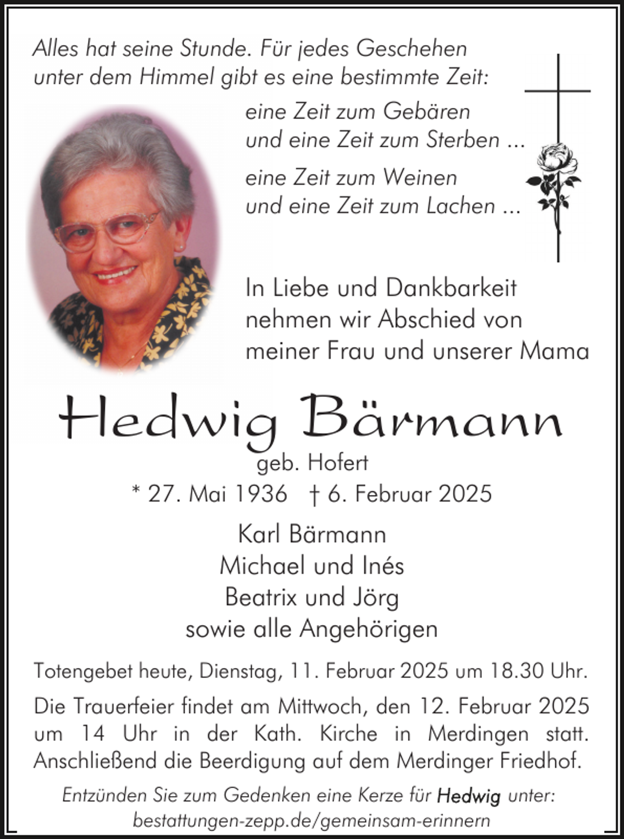 <p>Alles hat seine Stunde. Für jedes Geschehen<br />unter dem Himmel gibt es eine bestimmte Zeit:<br />eine Zeit zum Gebären<br />und eine Zeit zum Sterben ...<br />eine Zeit zum Weinen<br />und eine Zeit zum Lachen ...</p><p>In Liebe und Dankbarkeit<br />nehmen wir Abschied von<br />meiner Frau und unserer Mama</p><p>Hedwig Bärmann<br />geb. Hofert<br />* 27. Mai 1936 † 6. Februar 2025</p><p>Karl Bärmann<br />Michael und Inés<br />Beatrix und Jörg<br />sowie alle Angehörigen<br />Totengebet heute, Dienstag, 11. Februar 2025 um 18.30 Uhr.</p><p>Die Trauerfeier findet am Mittwoch, den 12. Februar 2025<br />um 14 Uhr in der Kath. Kirche in Merdingen statt.<br />Anschließend die Beerdigung auf dem Merdinger Friedhof.<br />Entzünden Sie zum Gedenken eine Kerze für<br />unter:<br />bestattungen-zepp.de/gemeinsam-erinnern</p>