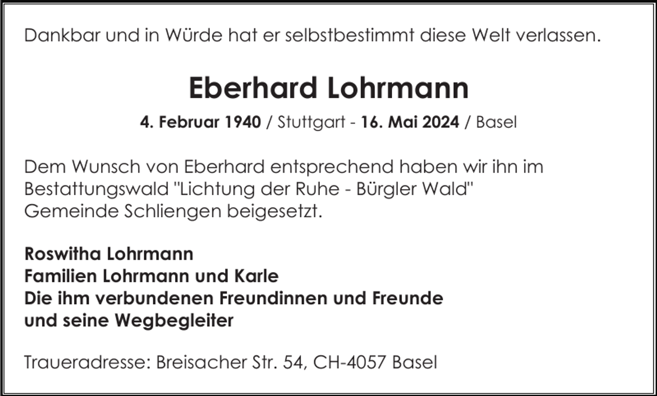 <p>Dankbar und in Würde hat er selbstbestimmt diese Welt verlassen.</p><p>Eberhard Lohrmann<br />4. Februar 1940 / Stuttgart - 16. Mai 2024 / Basel</p><p>Dem Wunsch von Eberhard entsprechend haben wir ihn im<br />Bestattungswald "Lichtung der Ruhe - Bürgler Wald"<br />Gemeinde Schliengen beigesetzt.<br />Roswitha Lohrmann<br />Familien Lohrmann und Karle<br />Die ihm verbundenen Freundinnen und Freunde<br />und seine Wegbegleiter<br />Traueradresse: Breisacher Str. 54, CH-4057 Basel</p>