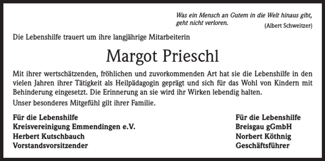 <p>Was ein Mensch an Gutem in die Welt hinaus gibt,<br />geht nicht verloren.<br />(Albert Schweitzer)</p><p>Die Lebenshilfe trauert um ihre langjährige Mitarbeiterin</p><p>Margot Prieschl<br />Mit ihrer wertschätzenden, fröhlichen und zuvorkommenden Art hat sie die Lebenshilfe in den<br />vielen Jahren ihrer Tätigkeit als Heilpädagogin geprägt und sich für das Wohl von Kindern mit<br />Behinderung eingesetzt. Die Erinnerung an sie wird ihr Wirken lebendig halten.<br />Unser besonderes Mitgefühl gilt ihrer Familie.<br />Für die Lebenshilfe<br />Kreisvereinigung Emmendingen e.V.<br />Herbert Kutschbauch<br />Vorstandsvorsitzender</p><p>Für die Lebenshilfe<br />Breisgau gGmbH<br />Norbert Köthnig<br />Geschäftsführer</p>