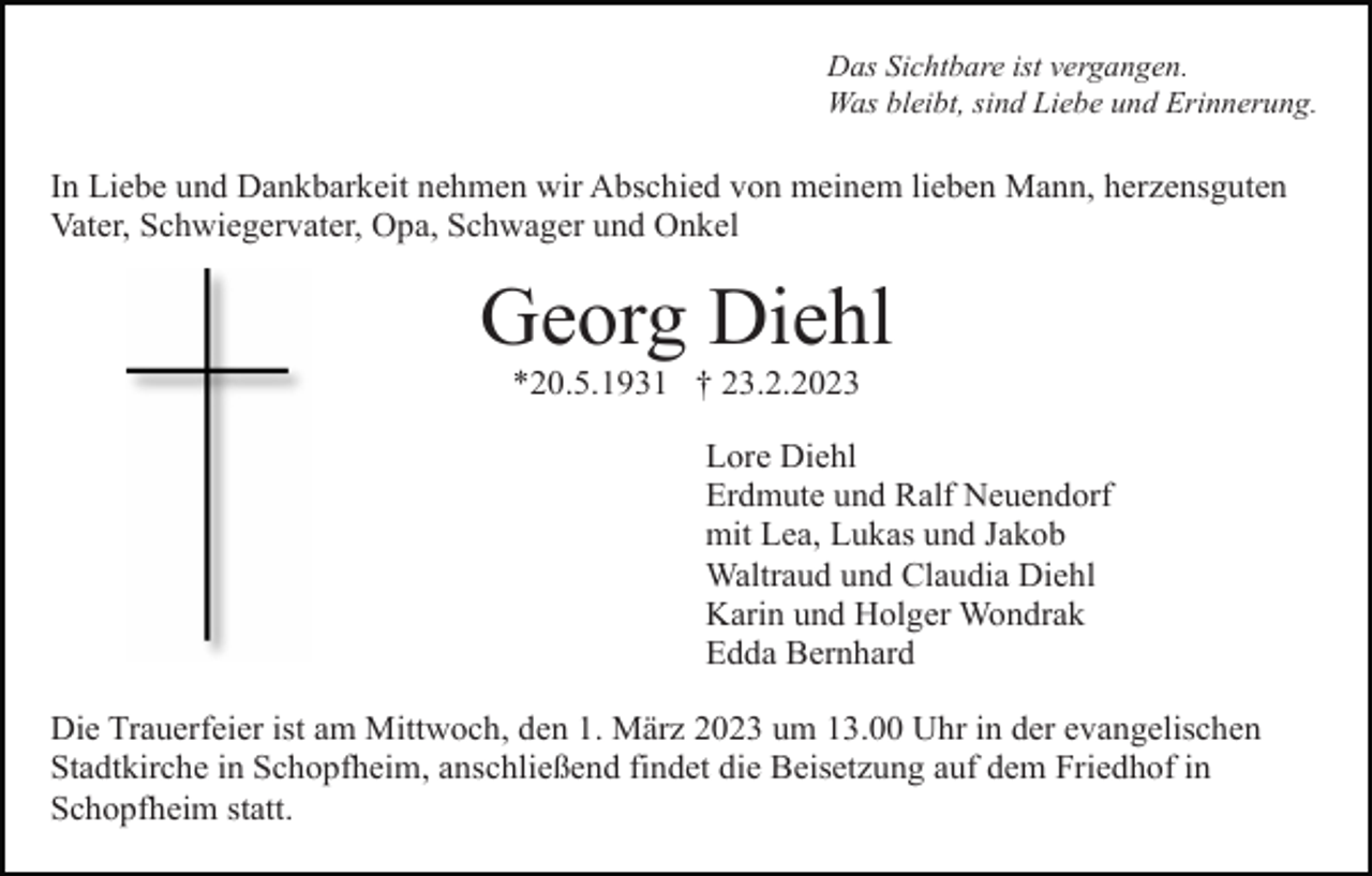 <p>Das Sichtbare ist vergangen.<br />Was bleibt, sind Liebe und Erinnerung.</p><p>In Liebe und Dankbarkeit nehmen wir Abschied von meinem lieben Mann, herzensguten<br />Vater, Schwiegervater, Opa, Schwager und Onkel</p><p>Georg Diehl<br />*20.5.1931 † 23.2.2023<br />Lore Diehl<br />Erdmute und Ralf Neuendorf<br />mit Lea, Lukas und Jakob<br />Waltraud und Claudia Diehl<br />Karin und Holger Wondrak<br />Edda Bernhard<br />Die Trauerfeier ist am Mittwoch, den 1. März 2023 um 13.00 Uhr in der evangelischen<br />Stadtkirche in Schopfheim, anschließend findet die Beisetzung auf dem Friedhof in<br />Schopfheim statt.</p>