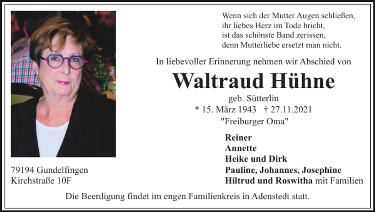 <p>Wenn sich der Mutter Augen schließen,<br />ihr liebes Herz im Tode bricht,<br />ist das schönste Band zerissen,<br />denn Mutterliebe ersetzt man nicht.</p><p>In liebevoller Erinnerung nehmen wir Abschied von</p><p>Waltraud Hühne<br />geb. Sütterlin<br />* 15. März 1943 † 27.11.2021<br />"Freiburger Oma"</p><p>79194 Gundelfingen<br />Kirchstraße 10F</p><p>Reiner<br />Annette<br />Heike und Dirk<br />Pauline, Johannes, Josephine<br />Hiltrud und Roswitha mit Familien</p><p>Die Beerdigung findet im engen Familienkreis in Adenstedt statt.</p>