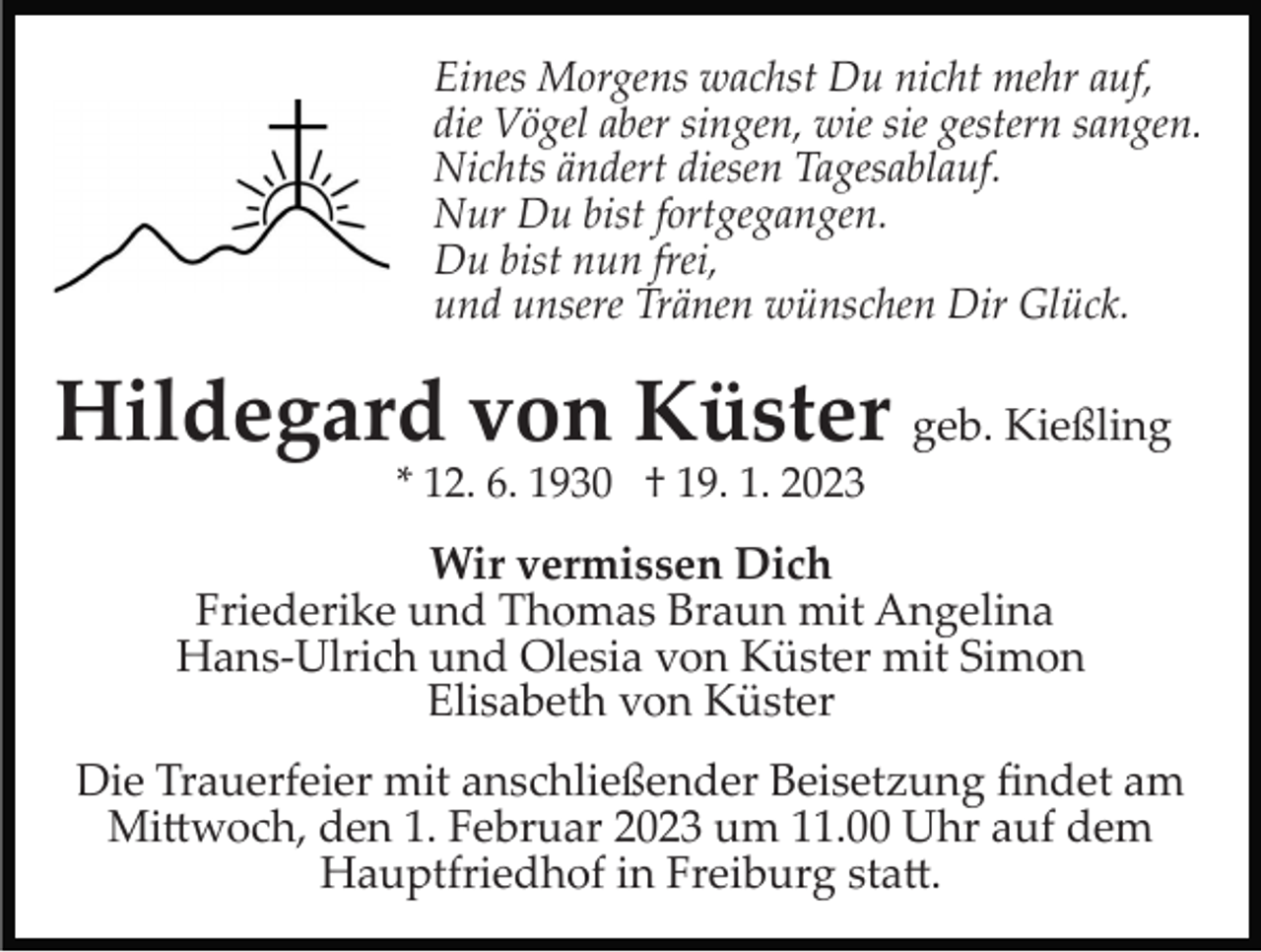 <p>Eines Morgens wachst Du nicht mehr auf,<br />die Vögel aber singen, wie sie gestern sangen.<br />Nichts ändert diesen Tagesablauf.<br />Nur Du bist fortgegangen.<br />Du bist nun frei,<br />und unsere Tränen wünschen Dir Glück.</p><p>Hildegard von Küster geb. Kießling<br />* 12. 6. 1930 † 19. 1. 2023</p><p>Wir vermissen Dich<br />Friederike und Thomas Braun mit Angelina<br />Hans­Ulrich und Olesia von Küster mit Simon<br />Elisabeth von Küster<br />Die Trauerfeier mit anschließender Beisetzung ﬁndet am<br />Mi�woch, den 1. Februar 2023 um 11.00 Uhr auf dem<br />Hauptfriedhof in Freiburg sta�.</p>