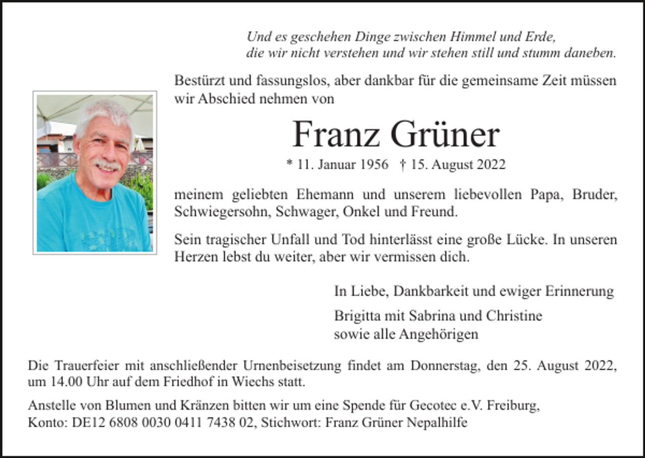 <p>Und es geschehen Dinge zwischen Himmel und Erde,<br />die wir nicht verstehen und wir stehen still und stumm daneben.</p><p>Bestürzt und fassungslos, aber dankbar für die gemeinsame Zeit müssen<br />wir Abschied nehmen von</p><p>Franz Grüner<br />* 11. Januar 1956 † 15. August 2022</p><p>meinem geliebten Ehemann und unserem liebevollen Papa, Bruder,<br />Schwiegersohn, Schwager, Onkel und Freund.<br />Sein tragischer Unfall und Tod hinterlässt eine große Lücke. In unseren<br />Herzen lebst du weiter, aber wir vermissen dich.<br />In Liebe, Dankbarkeit und ewiger Erinnerung<br />Brigitta mit Sabrina und Christine<br />sowie alle Angehörigen<br />Die Trauerfeier mit anschließender Urnenbeisetzung findet am Donnerstag, den 25. August 2022,<br />um 14.00 Uhr auf dem Friedhof in Wiechs statt.<br />Anstelle von Blumen und Kränzen bitten wir um eine Spende für Gecotec e.V. Freiburg,<br />Konto: DE12 6808 003411 7438 02, Stichwort: Franz Grüner Nepalhilfe</p>