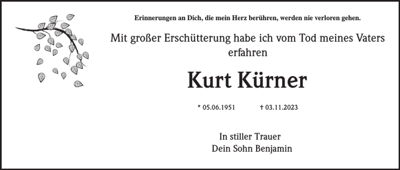 <p>Erinnerungen an Dich, die mein Herz berühren, werden nie verloren gehen.</p><p>Mit großer Erschütterung habe ich vom Tod meines Vaters<br />erfahren</p><p>Kurt Kürner<br />* 05.06.1951</p><p>† 03.11.2023</p><p>In stiller Trauer<br />Dein Sohn Benjamin</p>