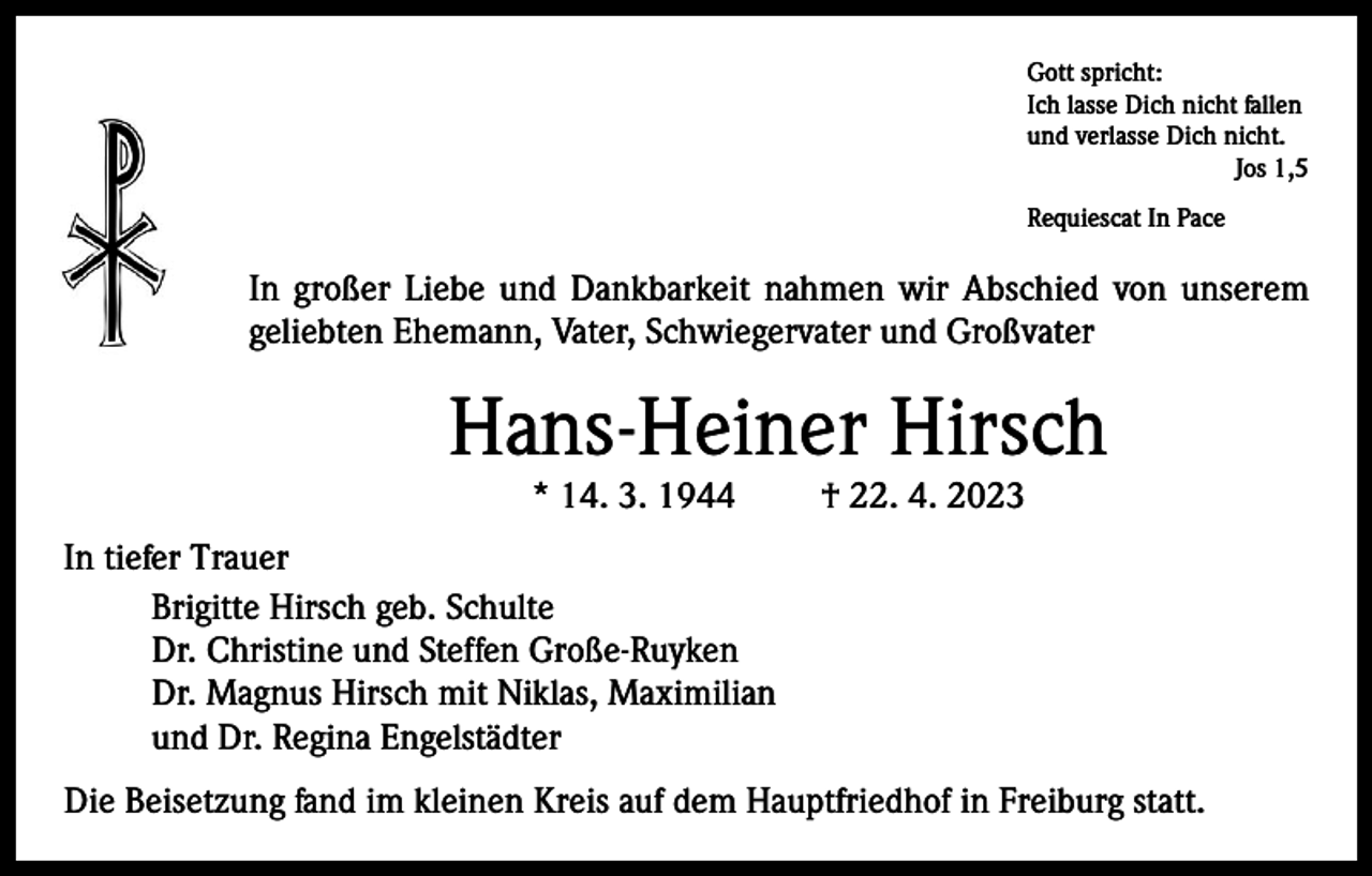 <p>Gott spricht:<br />Ich lasse Dich nicht fallen<br />und verlasse Dich nicht.</p><p>Jos 1,5<br />Requiescat In Pace</p><p>In großer Liebe und Dankbarkeit nahmen wir Abschied von unserem<br />geliebten Ehemann, Vater, Schwiegervater und Großvater</p><p>Hans-Heiner Hirsch<br />* 14. 3. 1944</p><p>† 22. 4. 2023</p><p>In tiefer Trauer<br />Brigitte Hirsch geb. Schulte<br />Dr. Christine und Steffen Große-Ruyken<br />Dr. Magnus Hirsch mit Niklas, Maximilian<br />und Dr. Regina Engelstädter<br />Die Beisetzung fand im kleinen Kreis auf dem Hauptfriedhof in Freiburg statt.</p>