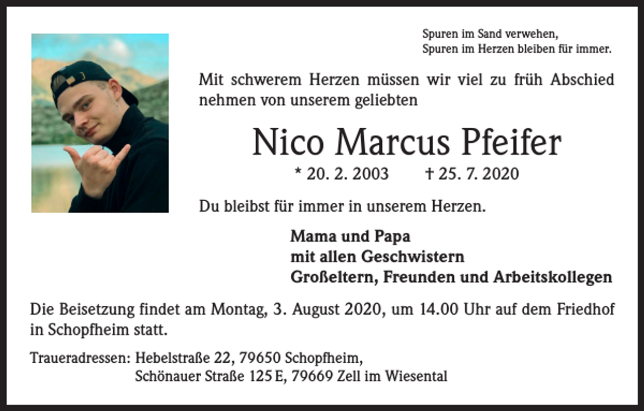 <p>Spuren im Sand verwehen,<br />Spuren im Herzen bleiben für immer.</p><p>Mit schwerem Herzen müssen wir viel zu früh Abschied<br />­nehmen von unserem geliebten</p><p>Nico Marcus Pfeifer<br />* 20. 2. 2003 † 25. 7. 2020</p><p>Du bleibst für immer in unserem Herzen.<br />Mama und Papa<br />mit allen Geschwistern<br />Großeltern, Freunden und Arbeitskollegen<br />Die Beisetzung findet am Montag, 3. August 2020, um 14.00 Uhr auf dem Friedhof<br />in Schopfheim statt.<br />Traueradressen: Hebelstraße 22, 79650 Schopfheim,<br />Schönauer Straße 125 E, 79669 Zell im Wiesental</p>