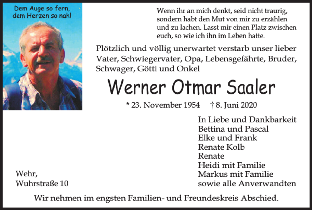 <p>Dem Auge so fern,<br />dem Herzen so nah!</p><p>Wenn ihr an mich denkt, seid nicht traurig,<br />sondern habt den Mut von mir zu erzählen<br />und zu lachen. Lasst mir einen Platz zwischen<br />euch, so wie ich ihn im Leben hatte.</p><p>Plötzlich und völlig unerwartet verstarb unser lieber<br />Vater, Schwiegervater, Opa, Lebensgefährte, Bruder,<br />Schwager, Götti und Onkel</p><p>Werner Otmar Saaler<br />* 23. November 1954</p><p>Wehr,<br />Wuhrstraße 10</p><p>8. Juni 2020</p><p>In Liebe und Dankbarkeit<br />Bettina und Pascal<br />Elke und Frank<br />Renate Kolb<br />Renate<br />Heidi mit Familie<br />Markus mit Familie<br />sowie alle Anverwandten</p><p>Wir nehmen im engsten Familien- und Freundeskreis Abschied.</p>