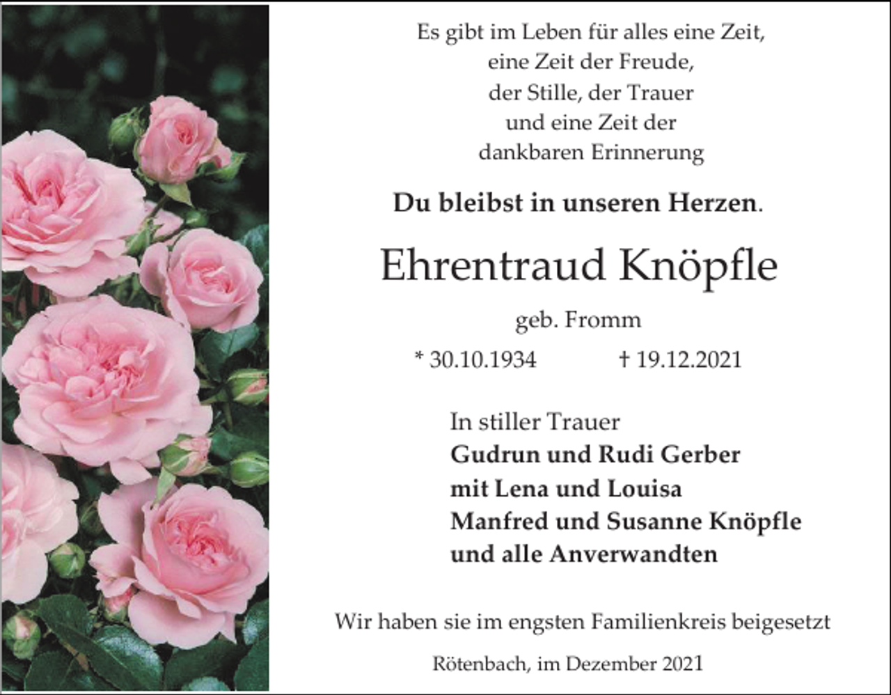 <p>Es gibt im Leben für alles eine Zeit,<br />eine Zeit der Freude,<br />der Stille, der Trauer<br />und eine Zeit der<br />dankbaren Erinnerung</p><p>Du bleibst in unseren Herzen.</p><p>Ehrentraud Knöpfle<br />geb. Fromm<br />* 30.10.1934</p><p>† 19.12.2021</p><p>In stiller Trauer<br />Gudrun und Rudi Gerber<br />mit Lena und Louisa<br />Manfred und Susanne Knöpfle<br />und alle Anverwandten<br />Wir haben sie im engsten Familienkreis beigesetzt<br />Rötenbach, im Dezember 2021</p>