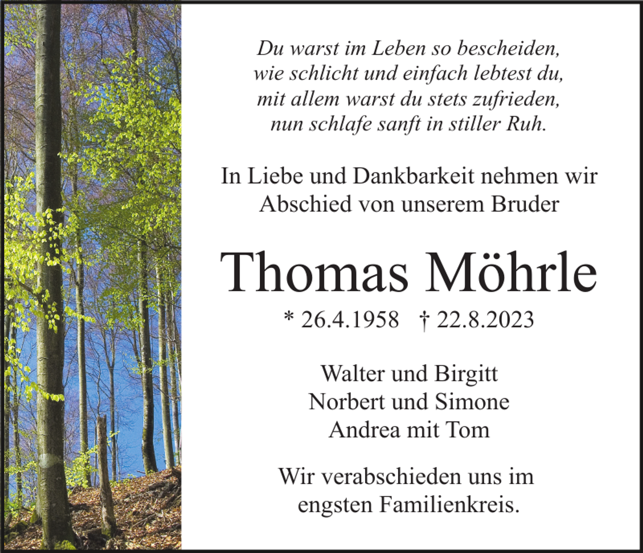 <p>Du warst im Leben so bescheiden,<br />wie schlicht und einfach lebtest du,<br />mit allem warst du stets zufrieden,<br />nun schlafe sanft in stiller Ruh.</p><p>In Liebe und Dankbarkeit nehmen wir<br />Abschied von unserem Bruder</p><p>Thomas Möhrle<br />* 26.4.1958 † 22.8.2023<br />Walter und Birgitt<br />Norbert und Simone<br />Andrea mit Tom<br />Wir verabschieden uns im<br />engsten Familienkreis.</p>