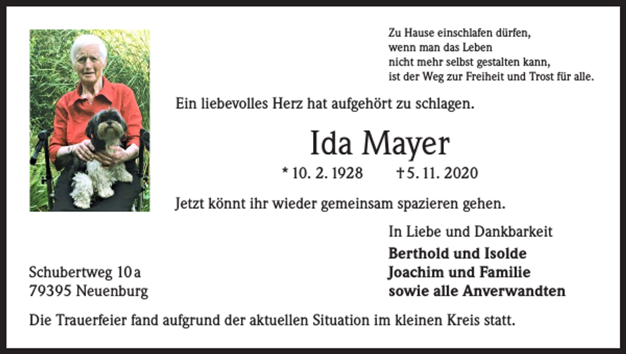 <p>Zu Hause einschlafen dürfen,<br />wenn man das Leben<br />nicht mehr selbst gestalten kann,<br />ist der Weg zur Freiheit und Trost für alle.</p><p>Ein liebevolles Herz hat aufgehört zu schlagen.</p><p>Ida Mayer<br />* 10. 2. 1928 † 5. 11. 2020<br />Jetzt könnt ihr wieder gemeinsam spazieren gehen.</p><p>Schubertweg 10 a<br />79395 Neuenburg</p><p>In Liebe und Dankbarkeit<br />Berthold und Isolde<br />Joachim und Familie<br />sowie alle Anverwandten</p><p>Die Trauerfeier fand aufgrund der aktuellen Situation im kleinen Kreis statt.</p>
