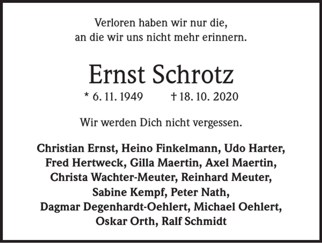 <p>Verloren haben wir nur die,<br />an die wir uns nicht mehr erinnern.</p><p>Ernst Schrotz</p><p>* 6. 11. 1949</p><p>† 18. 10. 2020</p><p>Wir werden Dich nicht vergessen.<br />Christian Ernst, Heino Finkelmann, Udo Harter,<br />Fred Hertweck, Gilla Maertin, Axel Maertin,<br />Christa Wachter-Meuter, Reinhard Meuter,<br />Sabine Kempf, Peter Nath,<br />Dagmar Degenhardt-Oehlert, Michael Oehlert,<br />Oskar Orth, Ralf Schmidt</p>
