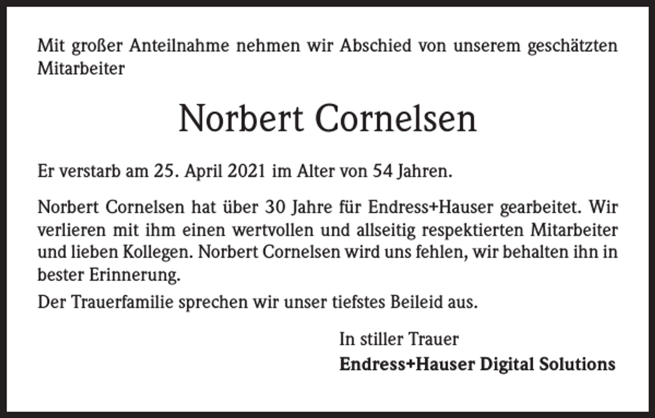 <p>Mit großer Anteilnahme nehmen wir Abschied von unserem geschätzten<br />Mitarbeiter</p><p>Norbert Cornelsen<br />Er verstarb am 25. April 2021 im Alter von 54 Jahren.<br />Norbert Cornelsen hat über 30 Jahre für Endress+Hauser gearbeitet. Wir<br />­verlieren mit ihm einen wertvollen und allseitig respektierten Mitarbeiter<br />und lieben Kollegen. Norbert Cornelsen wird uns fehlen, wir behalten ihn in<br />bester Erinnerung.<br />Der Trauerfamilie sprechen wir unser tiefstes Beileid aus.<br />In stiller Trauer<br />Endress+Hauser Digital Solutions</p>