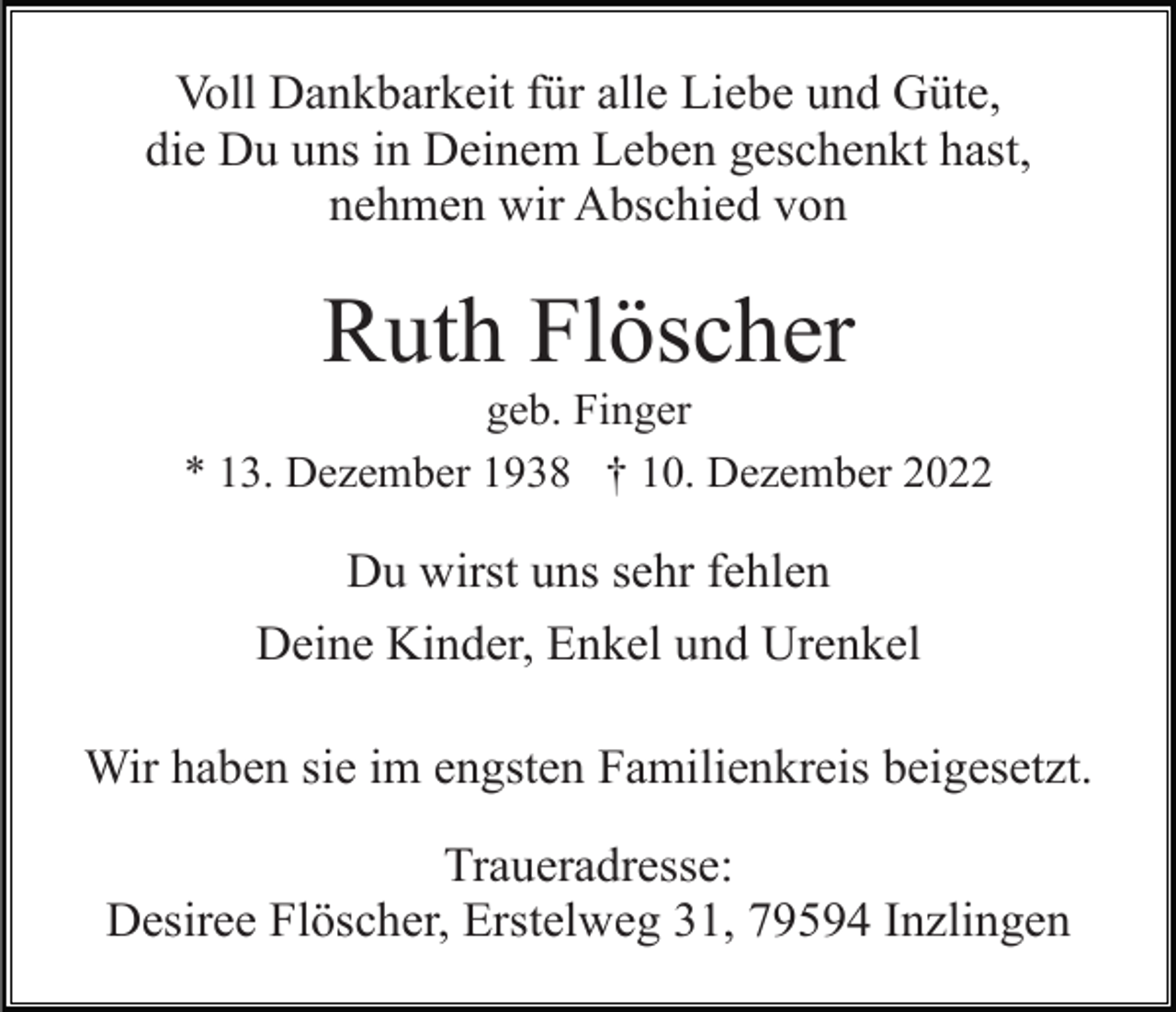 <p>Voll Dankbarkeit für alle Liebe und Güte,<br />die Du uns in Deinem Leben geschenkt hast,<br />nehmen wir Abschied von</p><p>Ruth Flöscher<br />geb. Finger<br />* 13. Dezember 1938 † 10. Dezember 2022</p><p>Du wirst uns sehr fehlen<br />Deine Kinder, Enkel und Urenkel<br />Wir haben sie im engsten Familienkreis beigesetzt.<br />Traueradresse:<br />Desiree Flöscher, Erstelweg 31, 79594 Inzlingen</p>