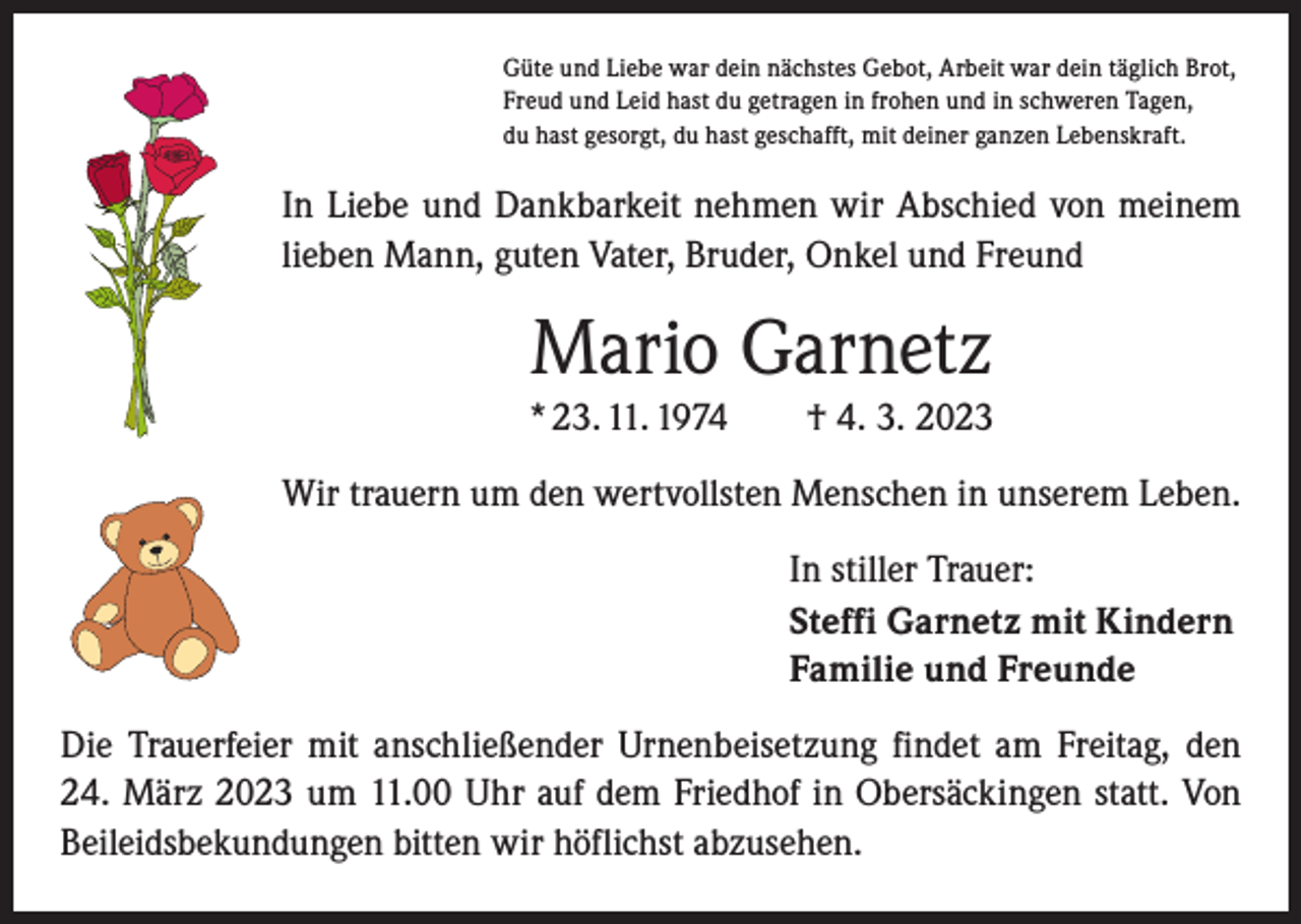 <p>Güte und Liebe war dein nächstes Gebot, Arbeit war dein täglich Brot,<br />Freud und Leid hast du getragen in frohen und in schweren Tagen,<br />du hast gesorgt, du hast geschafft, mit deiner ganzen Lebenskraft.</p><p>In Liebe und Dankbarkeit nehmen wir Abschied von meinem<br />lieben Mann, guten Vater, Bruder, Onkel und Freund</p><p>Mario Garnetz<br />* 23. 11. 1974 † 4. 3. 2023<br />Wir trauern um den wertvollsten Menschen in unserem Leben.<br />In stiller Trauer:<br />Steffi Garnetz mit Kindern<br />Familie und Freunde<br />Die Trauerfeier mit anschließender Urnenbeisetzung findet am Freitag, den<br />24. März 2023 um 11.00 Uhr auf dem Friedhof in Obersäckingen statt. Von<br />Beileidsbekundungen bitten wir höflichst abzusehen.</p>