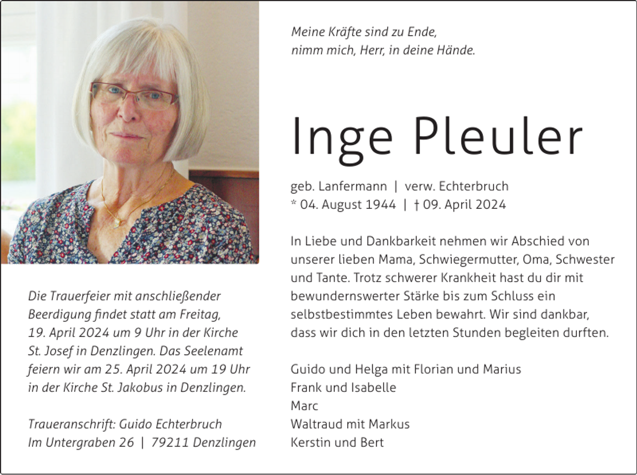 <p>Meine Kräfte sind zu Ende,<br />nimm mich, Herr, in deine Hände.</p><p>Inge Pleuler<br />geb. Lanfermann | verw. Echterbruch<br />* 04. August 1944 | † 09. April 2024</p><p>Die Trauerfeier mit anschließender<br />Beerdigung findet statt am Freitag,<br />19. April 2024 um 9 Uhr in der Kirche<br />St. Josef in Denzlingen. Das Seelenamt<br />feiern wir am 25. April 2024 um 19 Uhr<br />in der Kirche St. Jakobus in Denzlingen.<br />Traueranschrift: Guido Echterbruch<br />Im Untergraben 26 | 79211 Denzlingen</p><p>In Liebe und Dankbarkeit nehmen wir Abschied von<br />unserer lieben Mama, Schwiegermutter, Oma, Schwester<br />und Tante. Trotz schwerer Krankheit hast du dir mit<br />bewundernswerter Stärke bis zum Schluss ein<br />selbstbestimmtes Leben bewahrt. Wir sind dankbar,<br />dass wir dich in den letzten Stunden begleiten durften.<br />Guido und Helga mit Florian und Marius<br />Frank und Isabelle<br />Marc<br />Waltraud mit Markus<br />Kerstin und Bert</p>