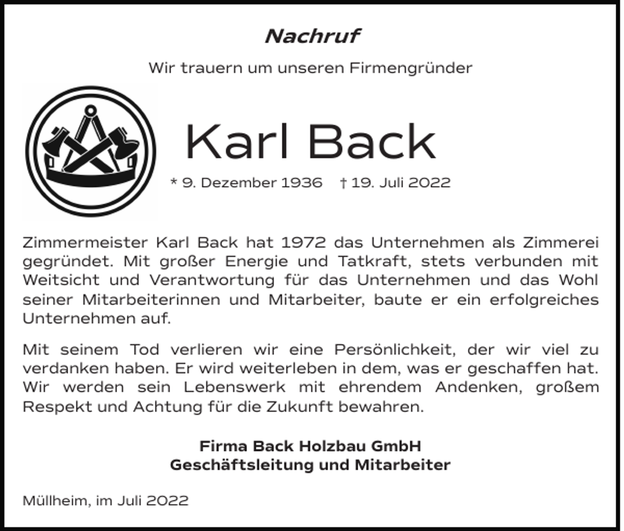 <p>Nachruf<br />Wir trauern um unseren Firmengründer</p><p>Karl Back<br />* 9. Dezember 1936</p><p>† 19. Juli 2022</p><p>Zimmermeister Karl Back hat 1972 das Unternehmen als Zimmerei<br />gegründet. Mit großer Energie und Tatkraft, stets verbunden mit<br />Weitsicht und Verantwortung für das Unternehmen und das Wohl<br />seiner Mitarbeiterinnen und Mitarbeiter, baute er ein erfolgreiches<br />Unternehmen auf.<br />Mit seinem Tod verlieren wir eine Persönlichkeit, der wir viel zu<br />verdanken haben. Er wird weiterleben in dem, was er geschaffen hat.<br />Wir werden sein Lebenswerk mit ehrendem Andenken, großem<br />Respekt und Achtung für die Zukunft bewahren.<br />Firma Back Holzbau GmbH<br />Geschäftsleitung und Mitarbeiter<br />Müllheim, im Juli 2022</p>